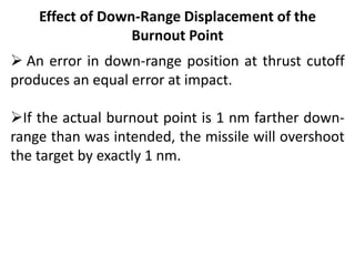 Effect of Down-Range Displacement of the
Burnout Point
 An error in down-range position at thrust cutoff
produces an equal error at impact.
If the actual burnout point is 1 nm farther down-
range than was intended, the missile will overshoot
the target by exactly 1 nm.
 