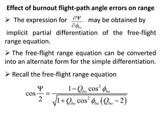 Effect of burnout flight-path angle errors on range
 The expression for may be obtained by
implicit partial differentiation of the free-flight
range equation.
 The free-flight range equation can be converted
into an alternate form for the simple differentiation.
 Recall the free-flight range equation
bo



 
2
2
1 cos
cos
2 1 cos 2
bo bo
bo bo bo
Q
Q Q





 
 