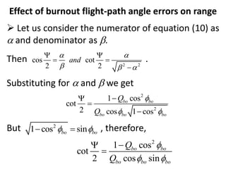 Effect of burnout flight-path angle errors on range
 Let us consider the numerator of equation (10) as
a and denominator as b.
Then .
Substituting for a and b we get
But , therefore,
2 2
cos cot
2 2
and
a a
b b a
 
 

2
1 cos sin
bo bo
 
 
2
2
1 cos
cot
2 cos 1 cos
bo bo
bo bo bo
Q
Q

 




2
1 cos
cot
2 cos sin
bo bo
bo bo bo
Q
Q

 



 