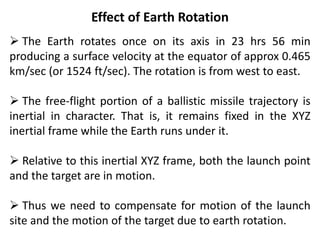 Effect of Earth Rotation
 The Earth rotates once on its axis in 23 hrs 56 min
producing a surface velocity at the equator of approx 0.465
km/sec (or 1524 ft/sec). The rotation is from west to east.
 The free-flight portion of a ballistic missile trajectory is
inertial in character. That is, it remains fixed in the XYZ
inertial frame while the Earth runs under it.
 Relative to this inertial XYZ frame, both the launch point
and the target are in motion.
 Thus we need to compensate for motion of the launch
site and the motion of the target due to earth rotation.
 