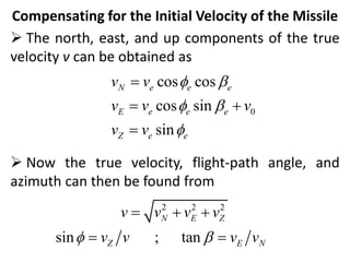 Compensating for the Initial Velocity of the Missile
 The north, east, and up components of the true
velocity v can be obtained as
 Now the true velocity, flight-path angle, and
azimuth can then be found from
0
cos cos
cos sin
sin
N e e e
E e e e
Z e e
v v
v v v
v v
 b
 b


 

2 2 2
sin ; tan
N E Z
Z E N
v v v v
v v v v
 b
  
 
 