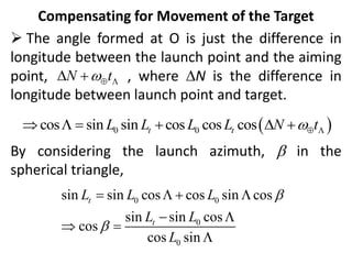 Compensating for Movement of the Target
 The angle formed at O is just the difference in
longitude between the launch point and the aiming
point, , where DN is the difference in
longitude between launch point and target.
By considering the launch azimuth, b in the
spherical triangle,
N t
 
D 
 
0 0
cos sin sin cos cos cos
t t
L L L L N t
 
    D 
0 0
0
0
sin sin cos cos sin cos
sin sin cos
cos
cos sin
t
t
L L L
L L
L
b
b
   
 
 

 
