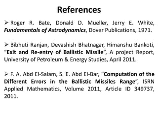 References
 Roger R. Bate, Donald D. Mueller, Jerry E. White,
Fundamentals of Astrodynamics, Dover Publications, 1971.
 Bibhuti Ranjan, Devashish Bhatnagar, Himanshu Bankoti,
“Exit and Re-entry of Ballistic Missile”, A project Report,
University of Petroleum & Energy Studies, April 2011.
 F. A. Abd El-Salam, S. E. Abd El-Bar, “Computation of the
Different Errors in the Ballistic Missiles Range”, ISRN
Applied Mathematics, Volume 2011, Article ID 349737,
2011.
 