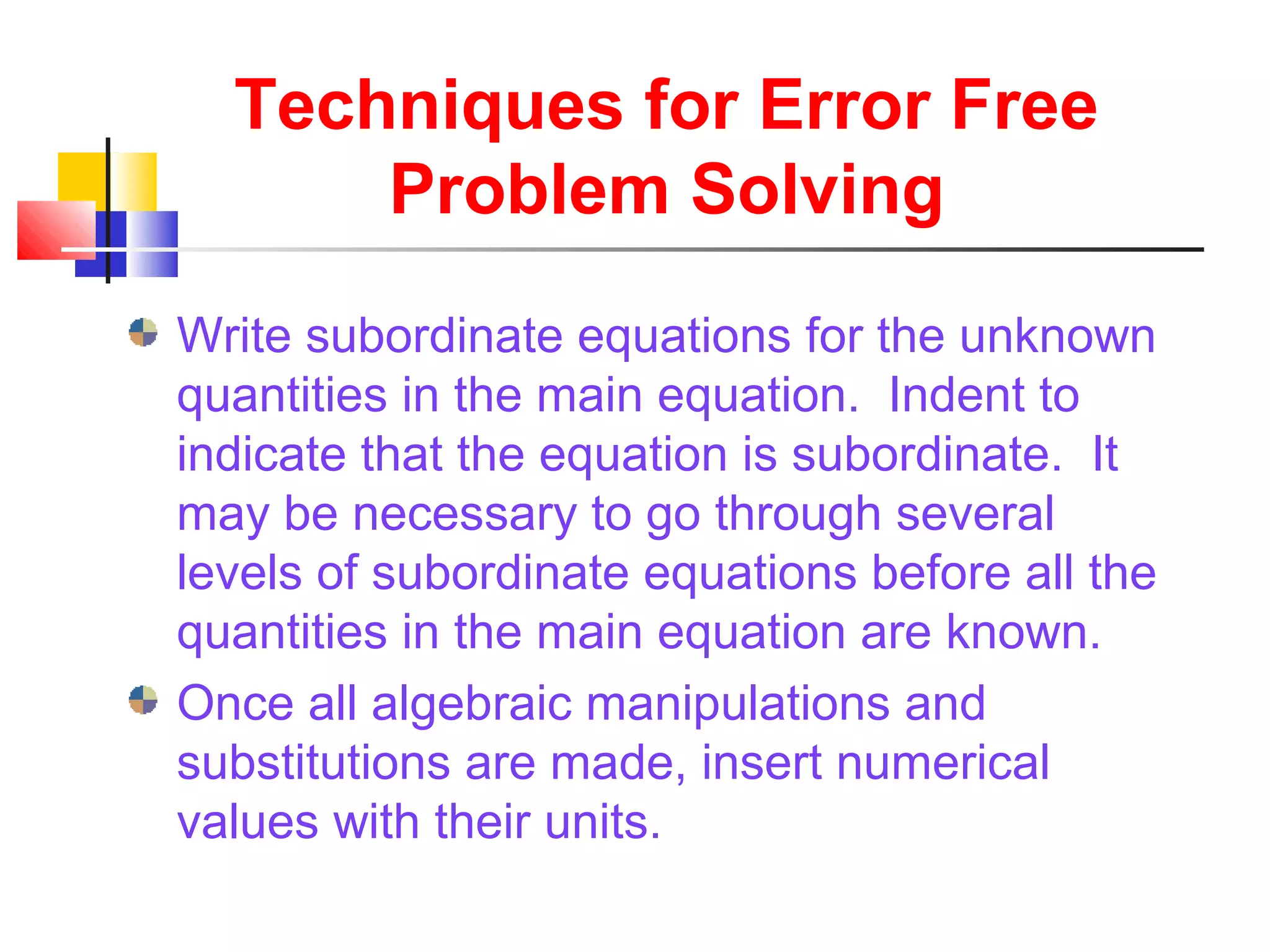 Techniques for Error Free
Problem Solving
Write subordinate equations for the unknown
quantities in the main equation. Indent to
indicate that the equation is subordinate. It
may be necessary to go through several
levels of subordinate equations before all the
quantities in the main equation are known.
Once all algebraic manipulations and
substitutions are made, insert numerical
values with their units.
 