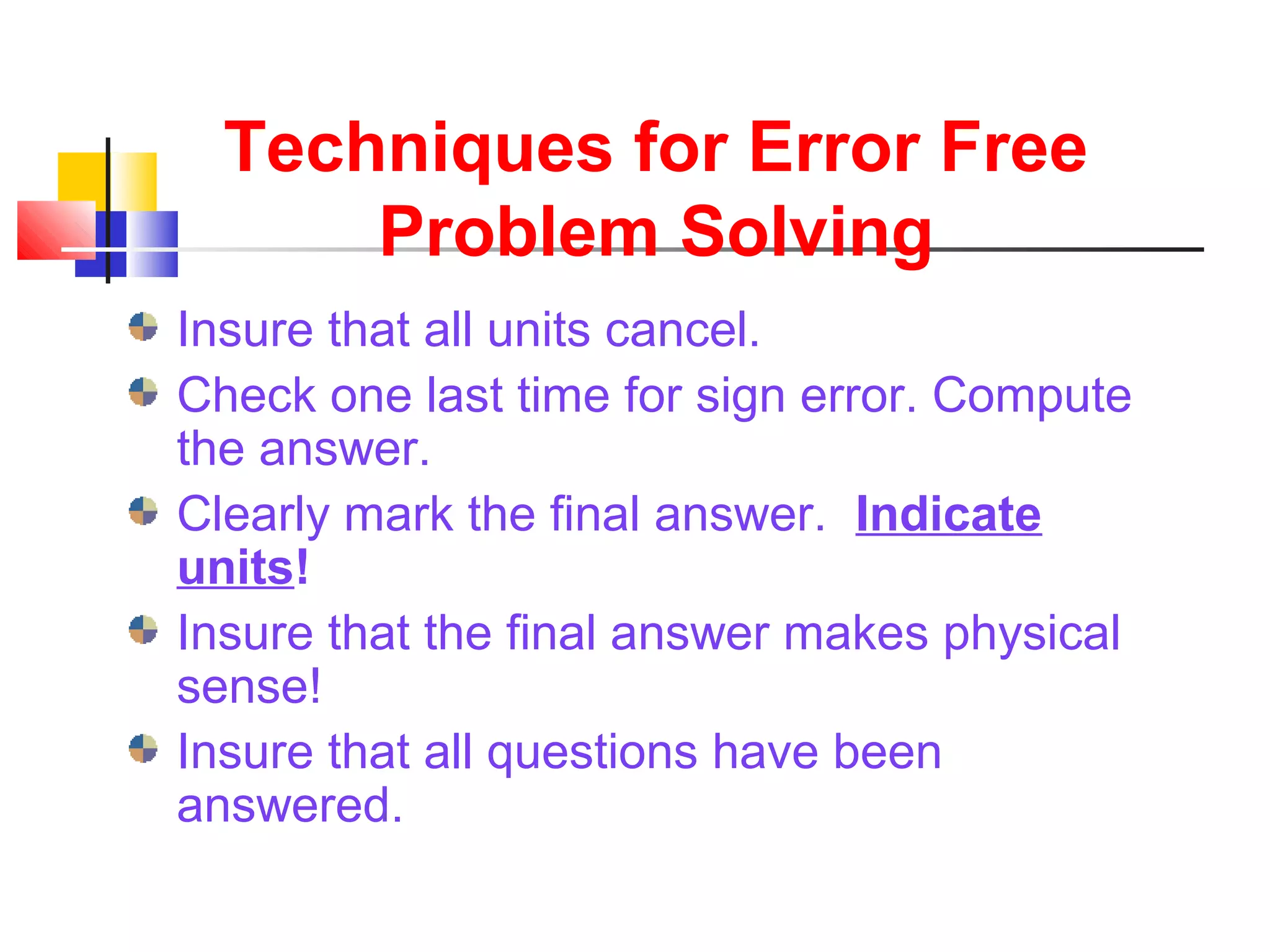 Techniques for Error Free
Problem Solving
Insure that all units cancel.
Check one last time for sign error. Compute
the answer.
Clearly mark the final answer. Indicate
units!
Insure that the final answer makes physical
sense!
Insure that all questions have been
answered.
 