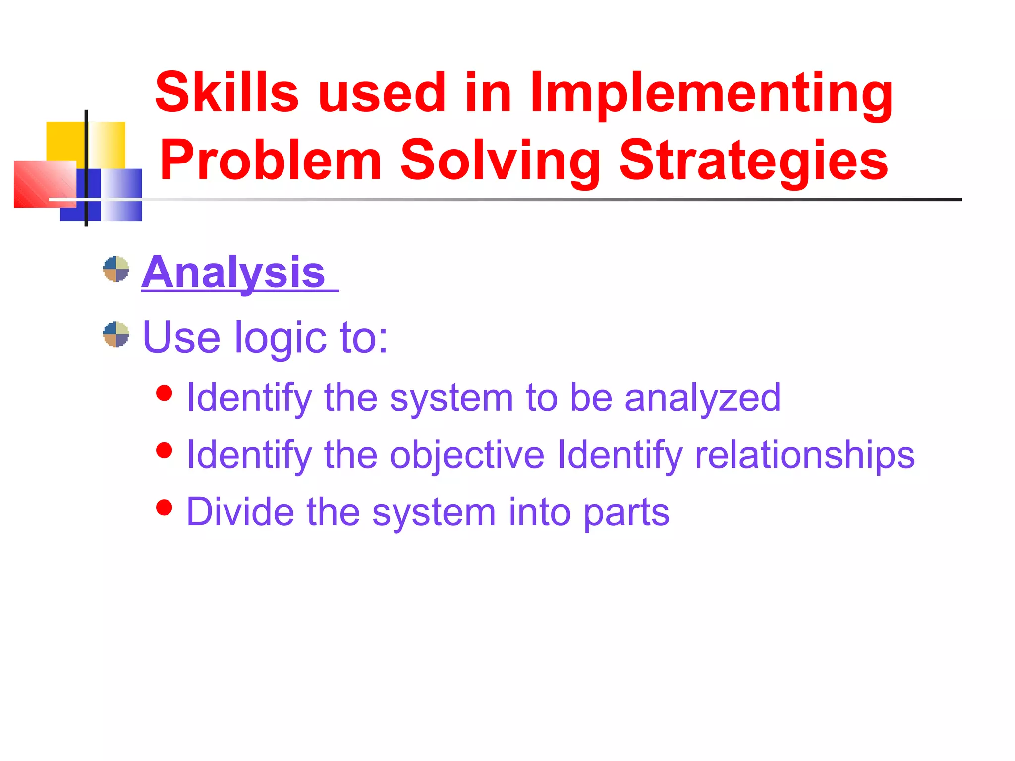 Skills used in Implementing
Problem Solving Strategies
Analysis
Use logic to:
Identify the system to be analyzed
Identify the objective Identify relationships
Divide the system into parts
 