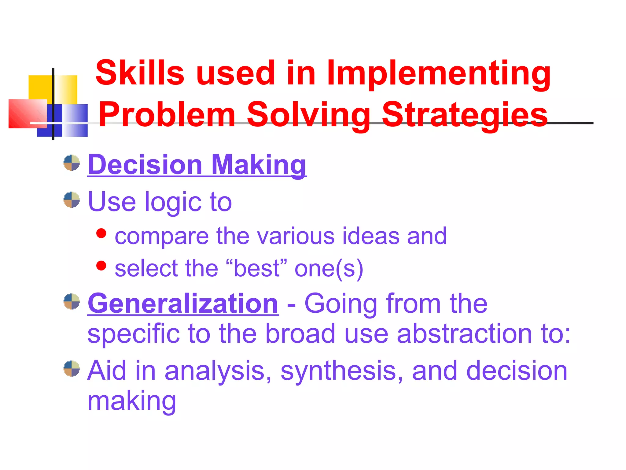 Skills used in Implementing
Problem Solving Strategies
Decision Making
Use logic to
compare the various ideas and
select the “best” one(s)
Generalization - Going from the
specific to the broad use abstraction to:
Aid in analysis, synthesis, and decision
making
 