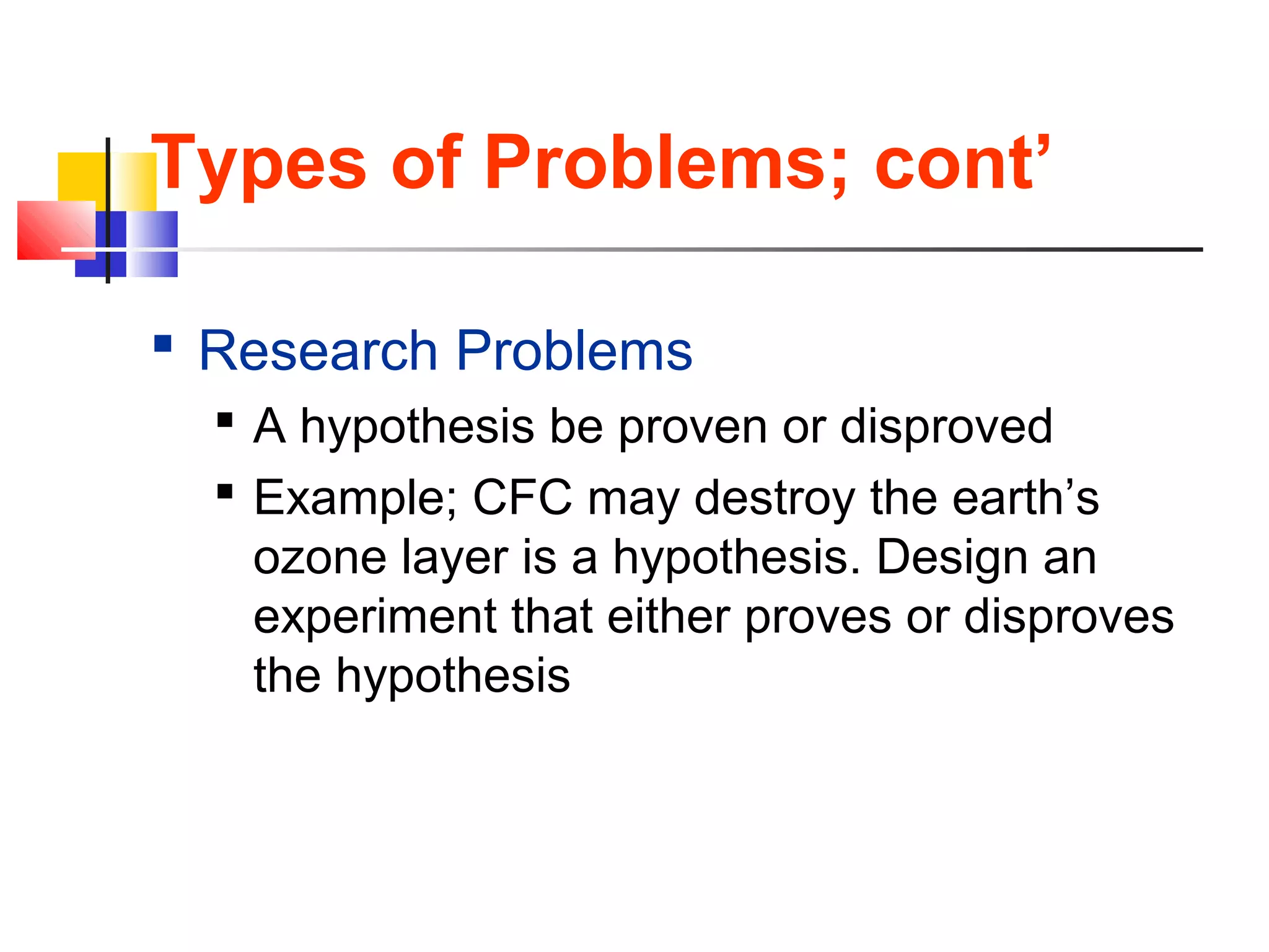 Types of Problems; cont’
 Research Problems
 A hypothesis be proven or disproved
 Example; CFC may destroy the earth’s
ozone layer is a hypothesis. Design an
experiment that either proves or disproves
the hypothesis
 