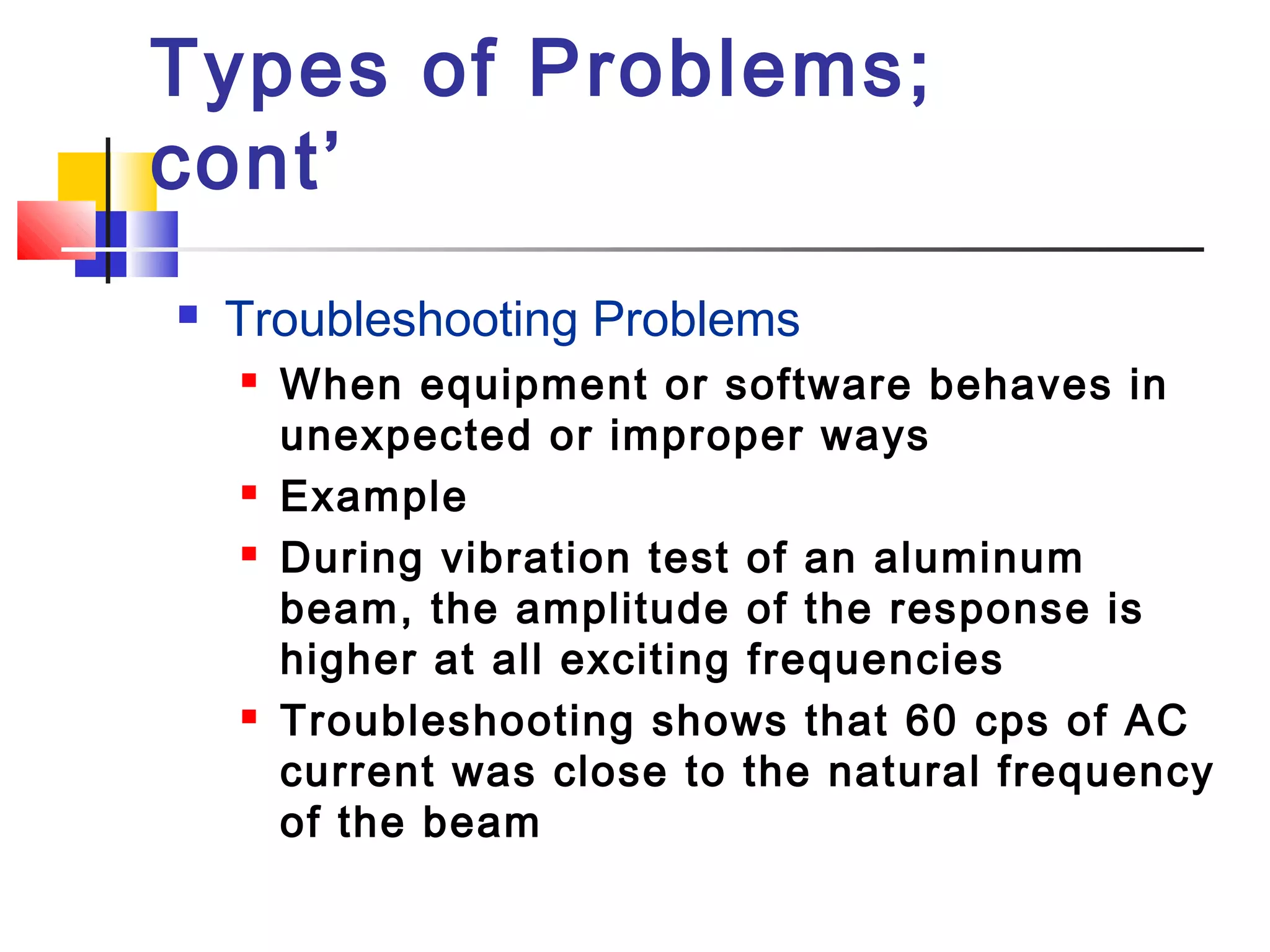 Types of Problems;
cont’
 Troubleshooting Problems
 When equipment or software behaves in
unexpected or improper ways
 Example
 During vibration test of an aluminum
beam, the amplitude of the response is
higher at all exciting frequencies
 Troubleshooting shows that 60 cps of AC
current was close to the natural frequency
of the beam
 