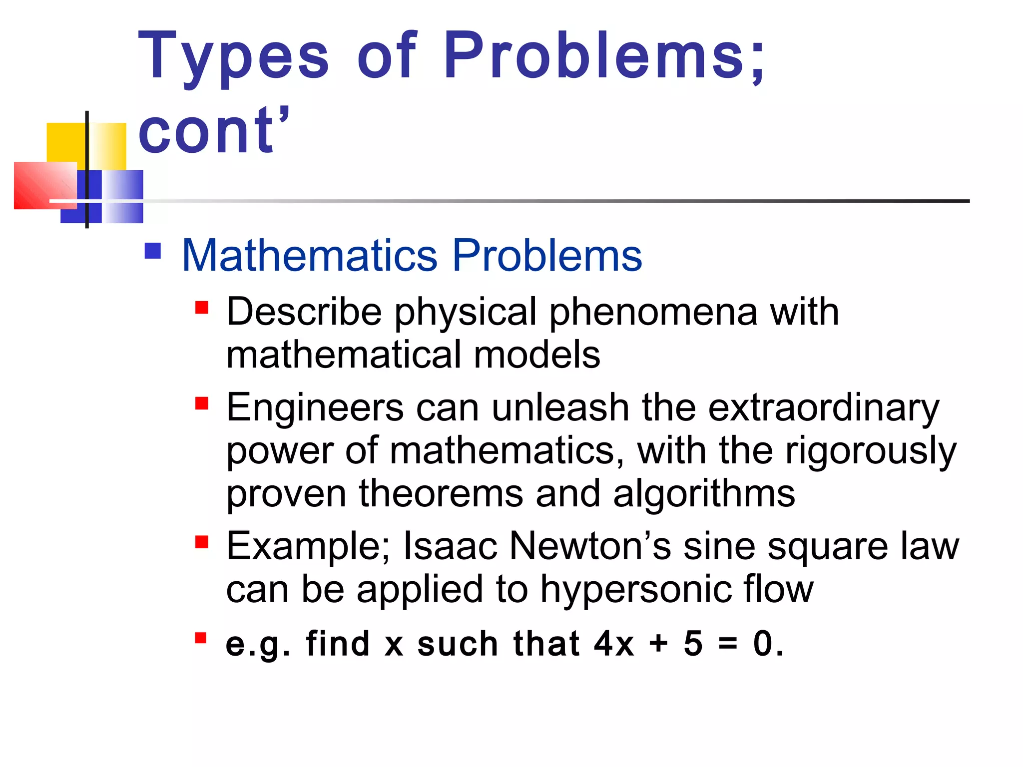 Types of Problems;
cont’
 Mathematics Problems
 Describe physical phenomena with
mathematical models
 Engineers can unleash the extraordinary
power of mathematics, with the rigorously
proven theorems and algorithms
 Example; Isaac Newton’s sine square law
can be applied to hypersonic flow

e.g. find x such that 4x + 5 = 0.
 