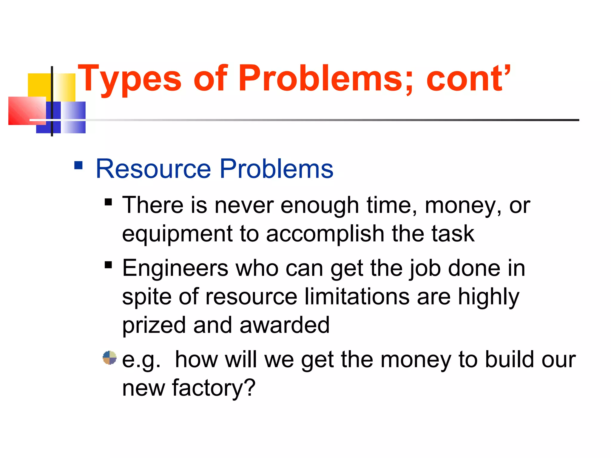 Types of Problems; cont’
 Resource Problems
 There is never enough time, money, or
equipment to accomplish the task
 Engineers who can get the job done in
spite of resource limitations are highly
prized and awarded
e.g. how will we get the money to build our
new factory?
 