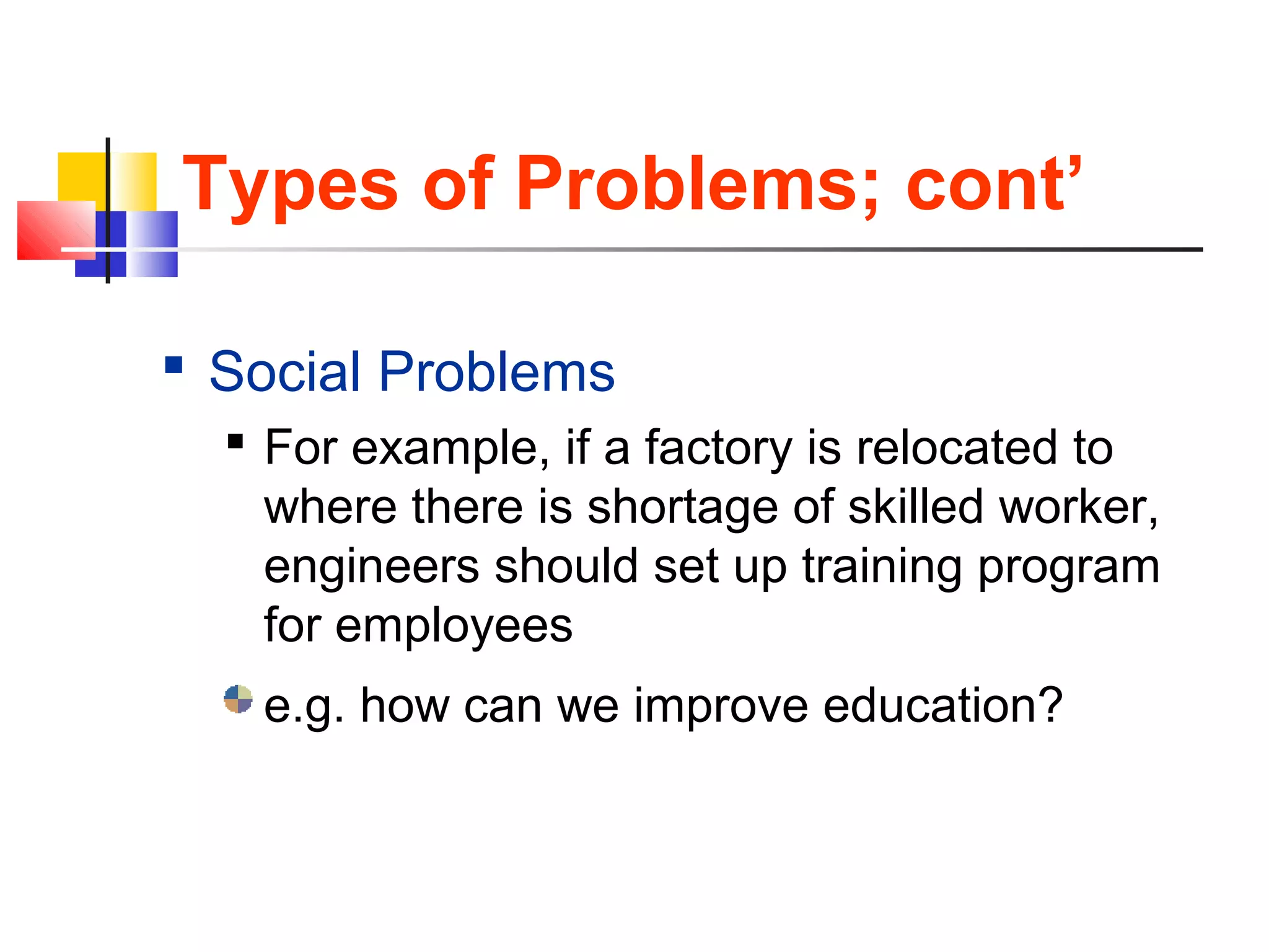 Types of Problems; cont’
 Social Problems
 For example, if a factory is relocated to
where there is shortage of skilled worker,
engineers should set up training program
for employees
e.g. how can we improve education?
 