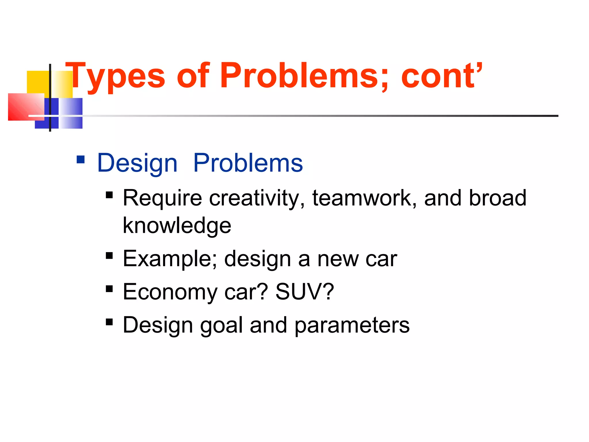 Types of Problems; cont’
 Design Problems
 Require creativity, teamwork, and broad
knowledge
 Example; design a new car
 Economy car? SUV?
 Design goal and parameters
 