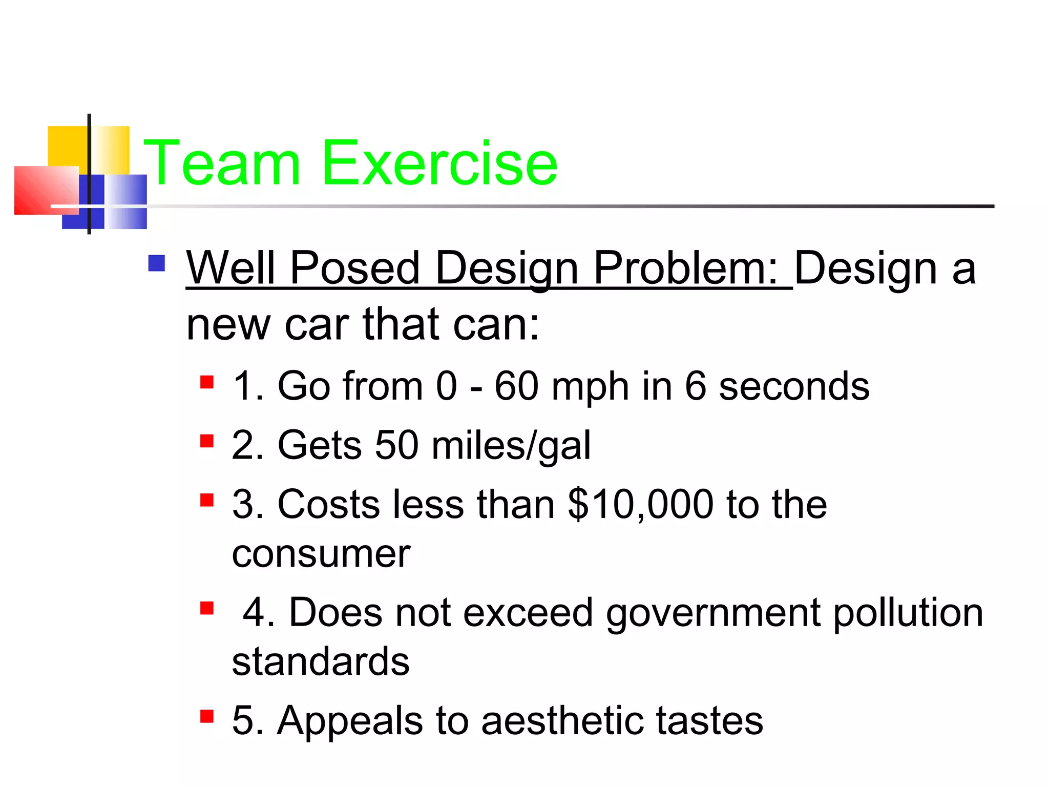 Team Exercise
 Well Posed Design Problem: Design a
new car that can:
 1. Go from 0 - 60 mph in 6 seconds
 2. Gets 50 miles/gal
 3. Costs less than $10,000 to the
consumer
 4. Does not exceed government pollution
standards
 5. Appeals to aesthetic tastes
 