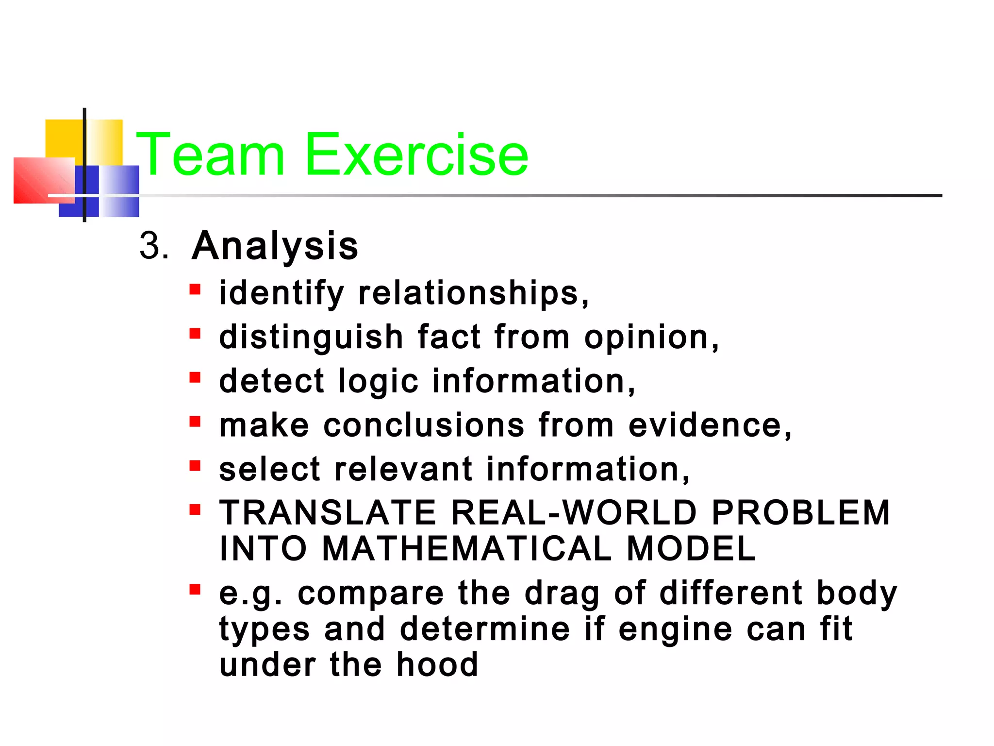Team Exercise
3. Analysis
 identify relationships,
 distinguish fact from opinion,
 detect logic information,
 make conclusions from evidence,
 select relevant information,
 TRANSLATE REAL-WORLD PROBLEM
INTO MATHEMATICAL MODEL
 e.g. compare the drag of different body
types and determine if engine can fit
under the hood
 
