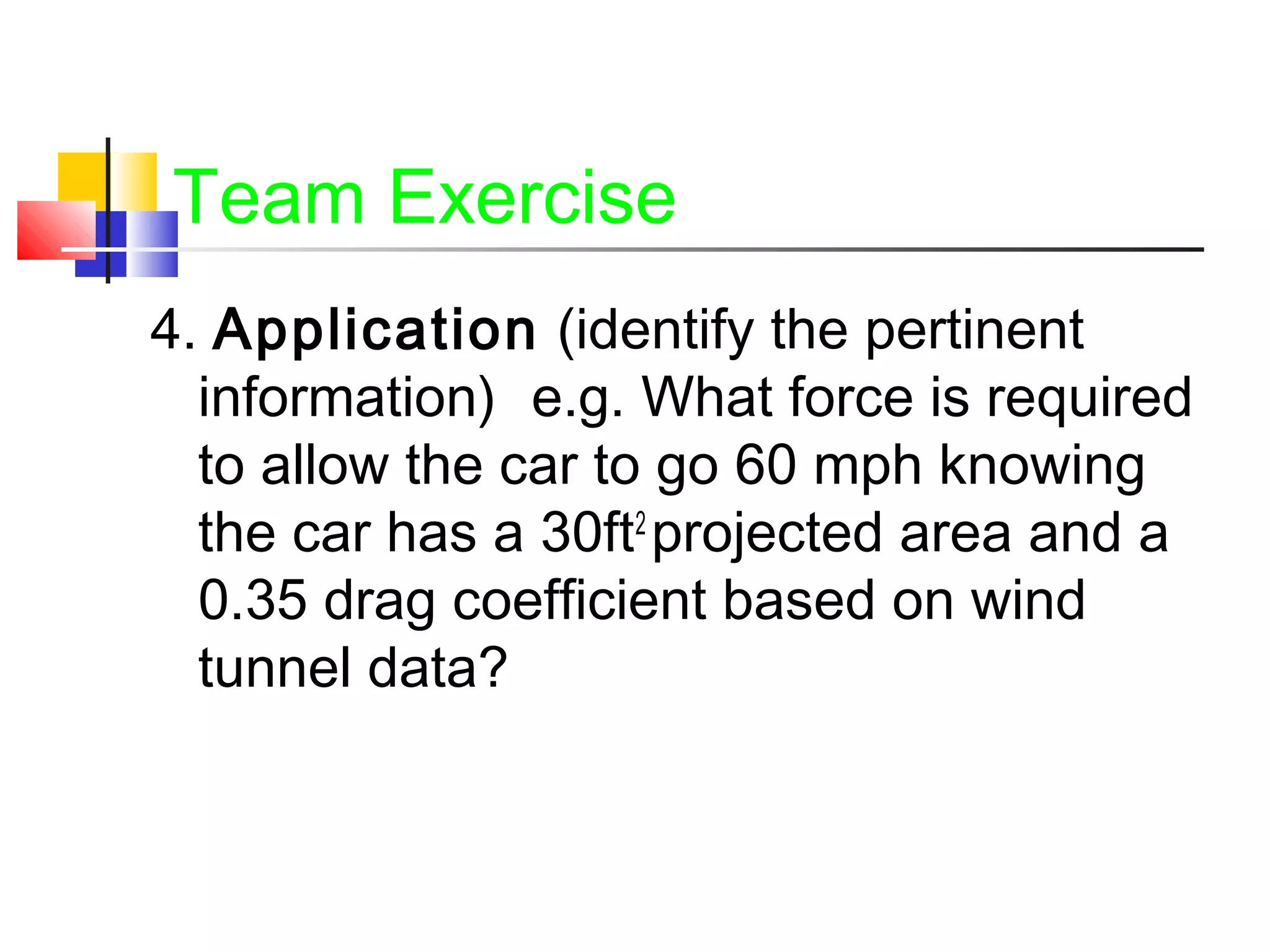Team Exercise
4. Application (identify the pertinent
information) e.g. What force is required
to allow the car to go 60 mph knowing
the car has a 30ft2
projected area and a
0.35 drag coefficient based on wind
tunnel data?
 