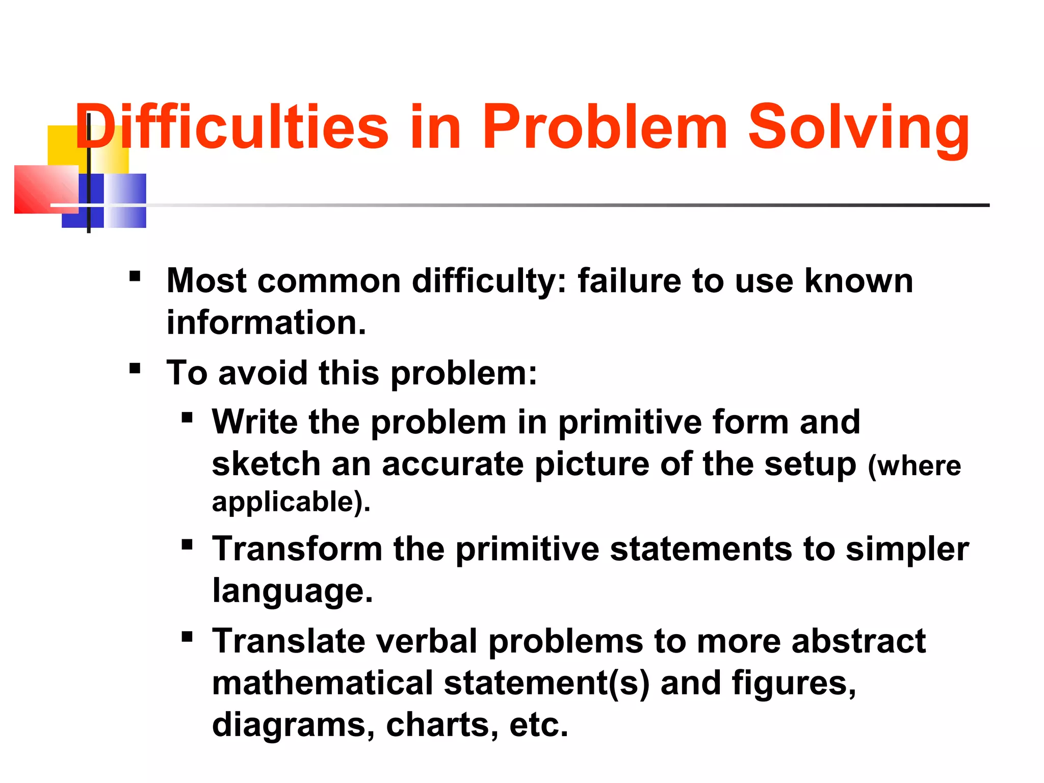Difficulties in Problem Solving
 Most common difficulty: failure to use known
information.
 To avoid this problem:
 Write the problem in primitive form and
sketch an accurate picture of the setup (where
applicable).
 Transform the primitive statements to simpler
language.
 Translate verbal problems to more abstract
mathematical statement(s) and figures,
diagrams, charts, etc.
 