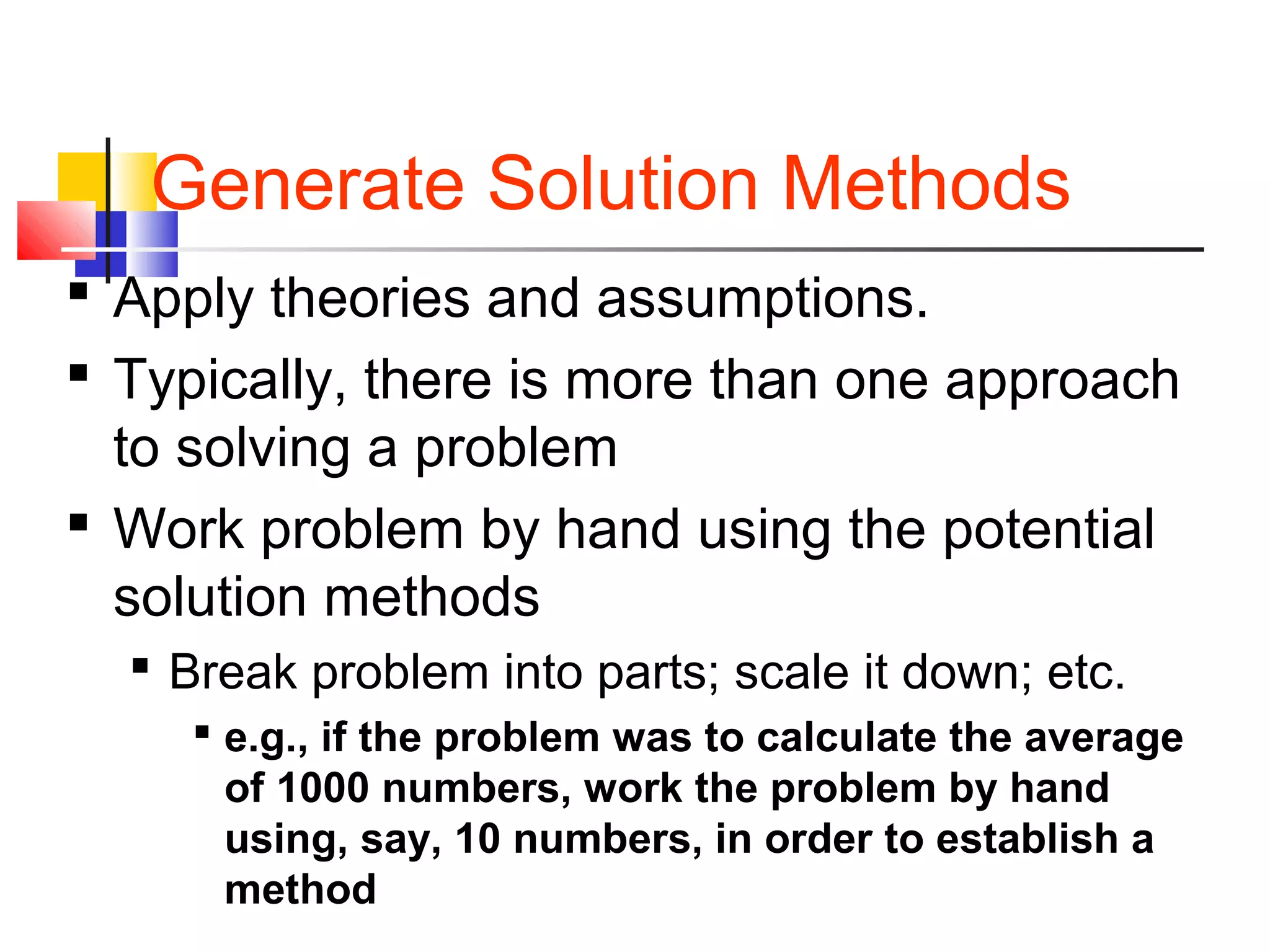 Generate Solution Methods
 Apply theories and assumptions.
 Typically, there is more than one approach
to solving a problem
 Work problem by hand using the potential
solution methods
 Break problem into parts; scale it down; etc.
 e.g., if the problem was to calculate the average
of 1000 numbers, work the problem by hand
using, say, 10 numbers, in order to establish a
method
 