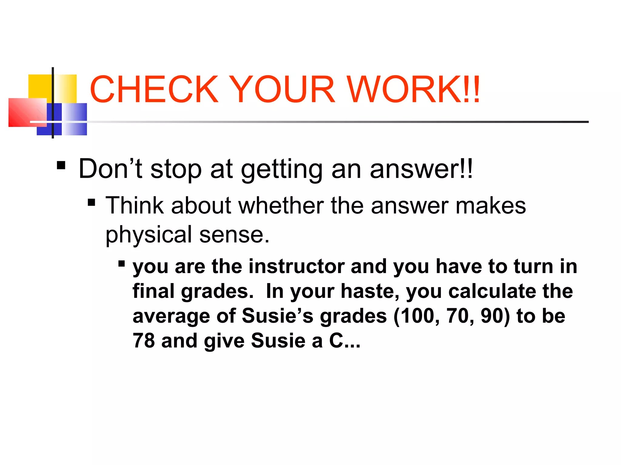 CHECK YOUR WORK!!
 Don’t stop at getting an answer!!
 Think about whether the answer makes
physical sense.
 you are the instructor and you have to turn in
final grades. In your haste, you calculate the
average of Susie’s grades (100, 70, 90) to be
78 and give Susie a C...
 