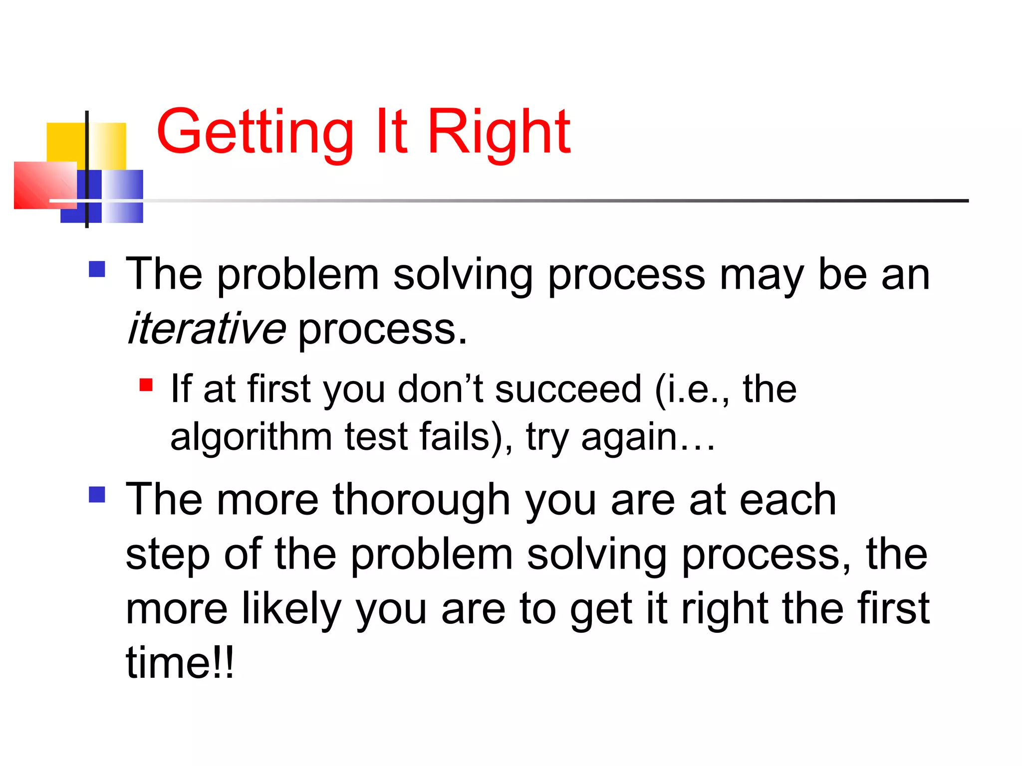 Getting It Right
 The problem solving process may be an
iterative process.
 If at first you don’t succeed (i.e., the
algorithm test fails), try again…
 The more thorough you are at each
step of the problem solving process, the
more likely you are to get it right the first
time!!
 