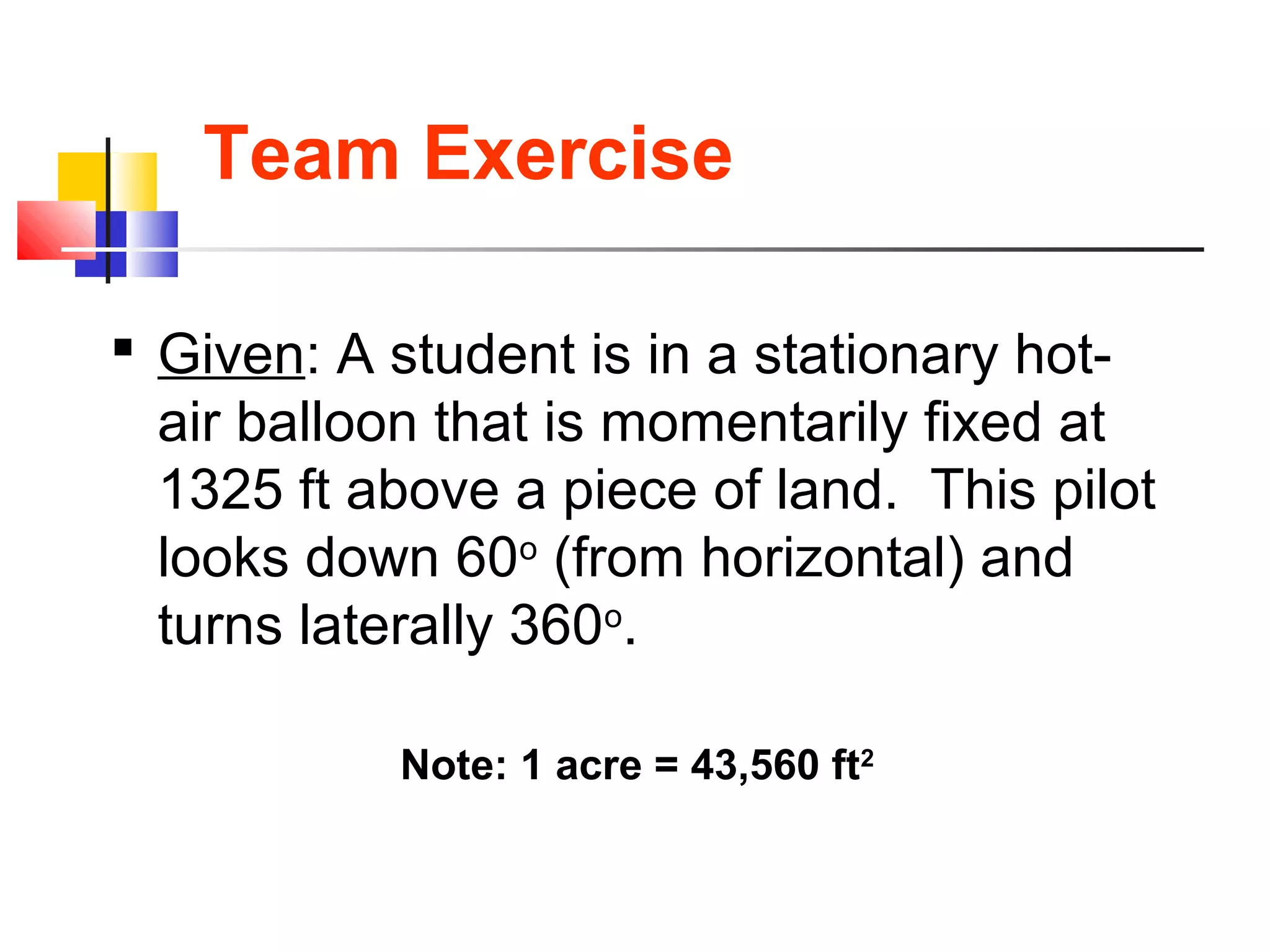 Team Exercise
 Given: A student is in a stationary hot-
air balloon that is momentarily fixed at
1325 ft above a piece of land. This pilot
looks down 60o
(from horizontal) and
turns laterally 360o
.
Note: 1 acre = 43,560 ft2
 