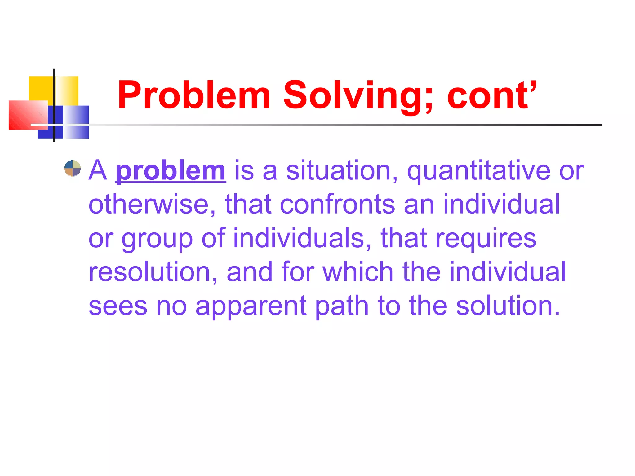Problem Solving; cont’
A problem is a situation, quantitative or
otherwise, that confronts an individual
or group of individuals, that requires
resolution, and for which the individual
sees no apparent path to the solution.
 