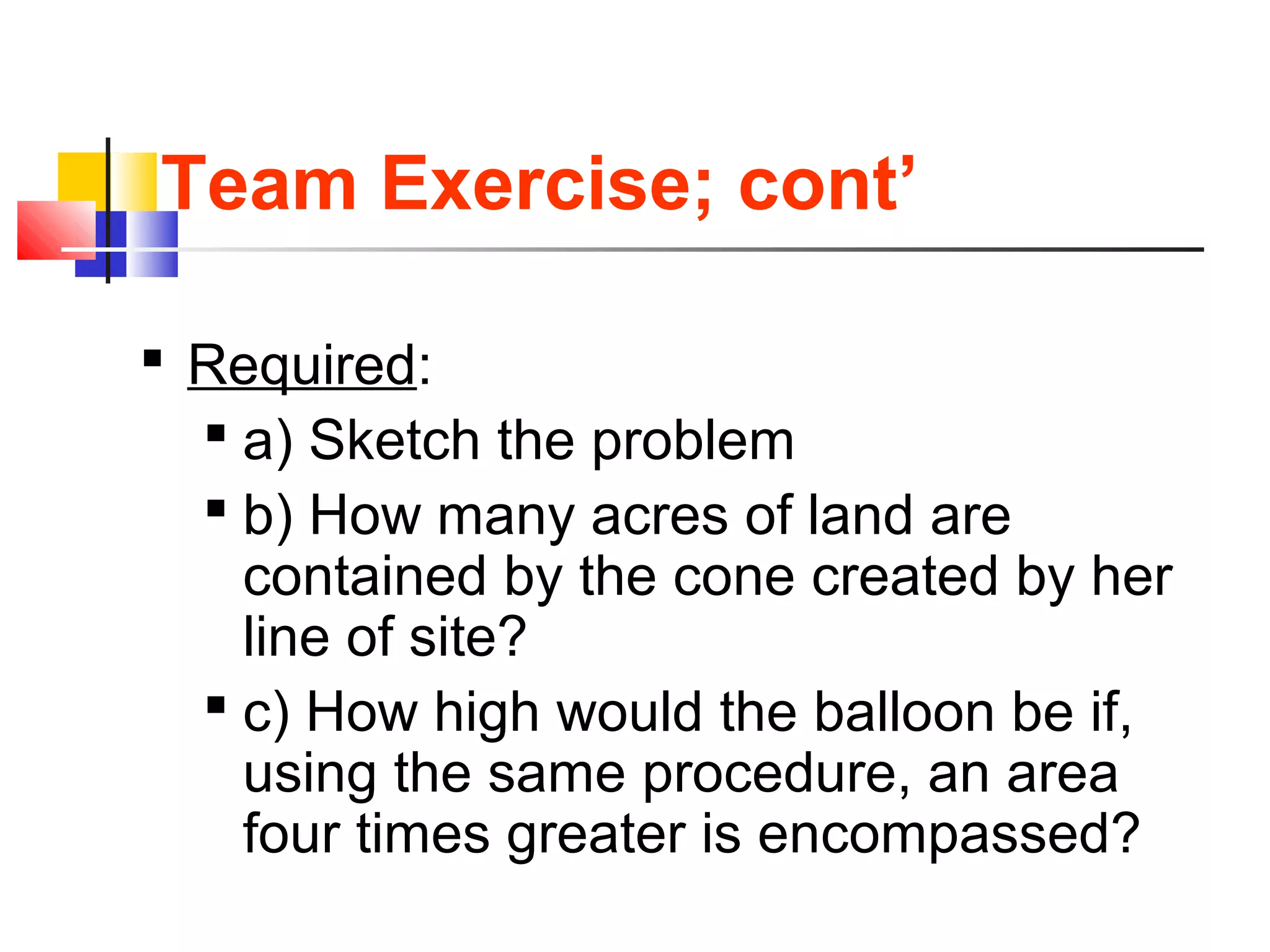 Team Exercise; cont’
 Required:
 a) Sketch the problem
 b) How many acres of land are
contained by the cone created by her
line of site?
 c) How high would the balloon be if,
using the same procedure, an area
four times greater is encompassed?
 
