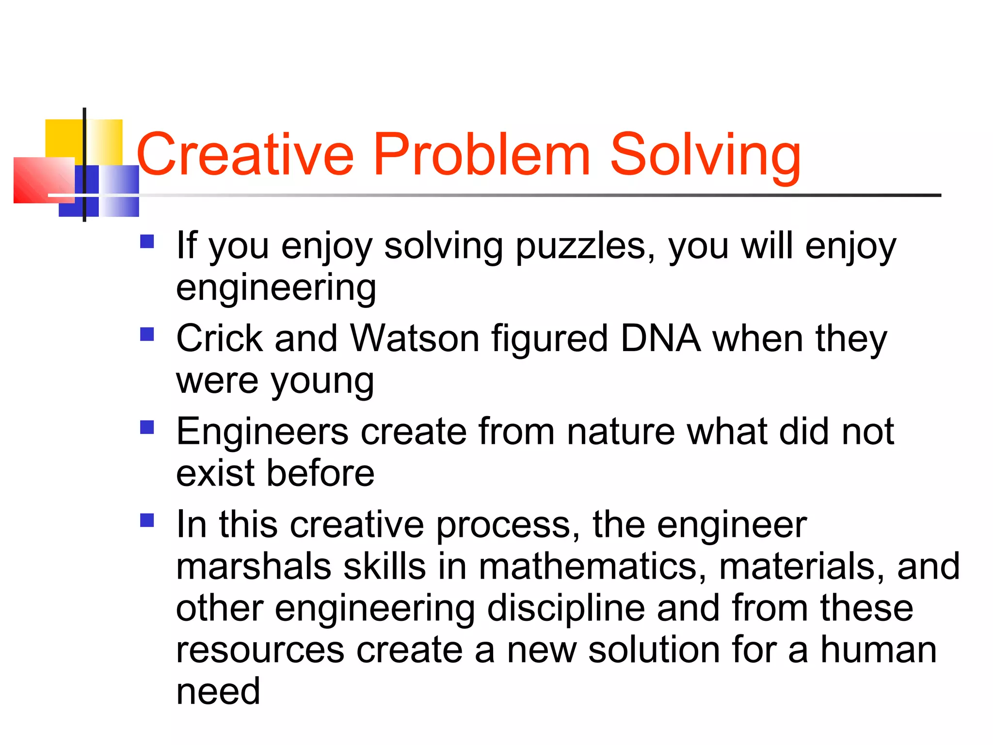 Creative Problem Solving
 If you enjoy solving puzzles, you will enjoy
engineering
 Crick and Watson figured DNA when they
were young
 Engineers create from nature what did not
exist before
 In this creative process, the engineer
marshals skills in mathematics, materials, and
other engineering discipline and from these
resources create a new solution for a human
need
 