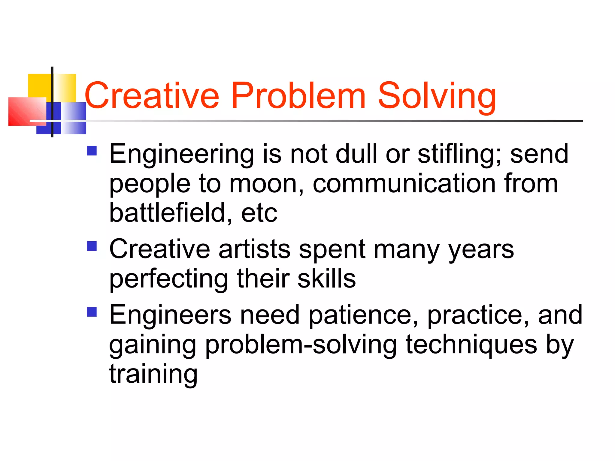 Creative Problem Solving
 Engineering is not dull or stifling; send
people to moon, communication from
battlefield, etc
 Creative artists spent many years
perfecting their skills
 Engineers need patience, practice, and
gaining problem-solving techniques by
training
 