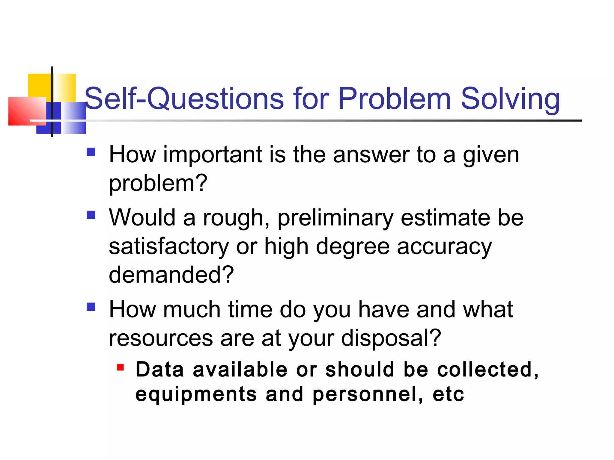 Self-Questions for Problem Solving
 How important is the answer to a given
problem?
 Would a rough, preliminary estimate be
satisfactory or high degree accuracy
demanded?
 How much time do you have and what
resources are at your disposal?
 Data available or should be collected,
equipments and personnel, etc
 