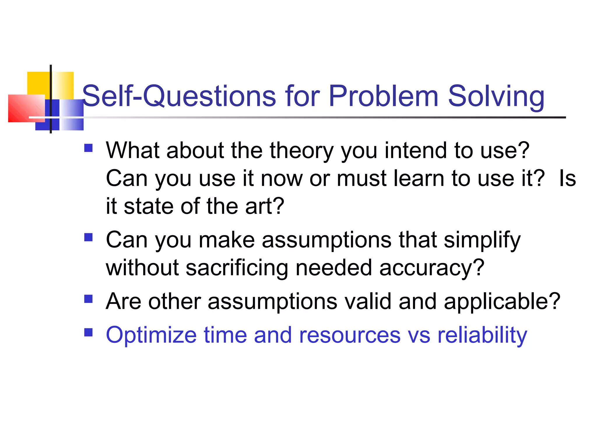 Self-Questions for Problem Solving
 What about the theory you intend to use?
Can you use it now or must learn to use it? Is
it state of the art?
 Can you make assumptions that simplify
without sacrificing needed accuracy?
 Are other assumptions valid and applicable?
 Optimize time and resources vs reliability
 