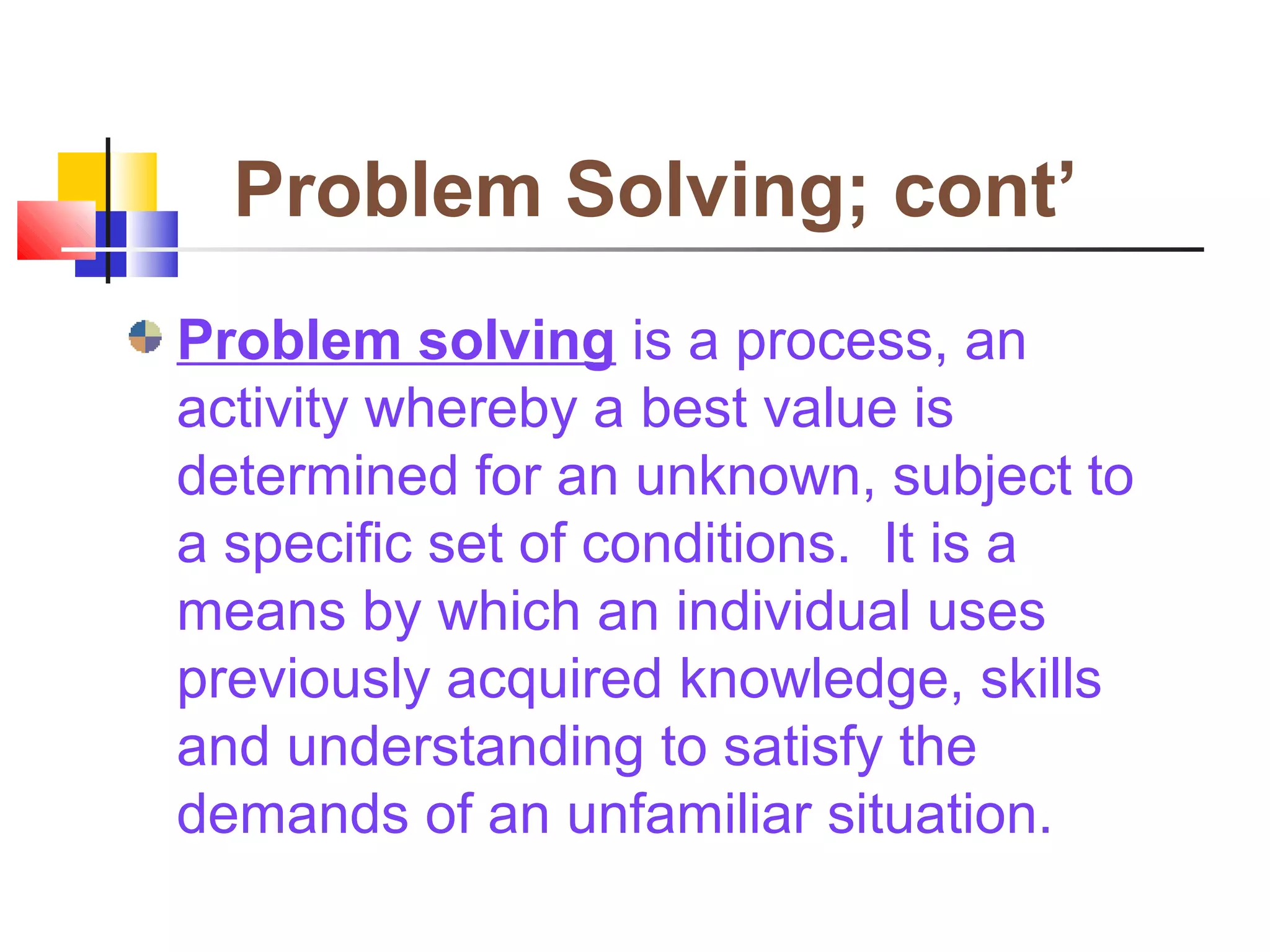 Problem Solving; cont’
Problem solving is a process, an
activity whereby a best value is
determined for an unknown, subject to
a specific set of conditions. It is a
means by which an individual uses
previously acquired knowledge, skills
and understanding to satisfy the
demands of an unfamiliar situation.
 