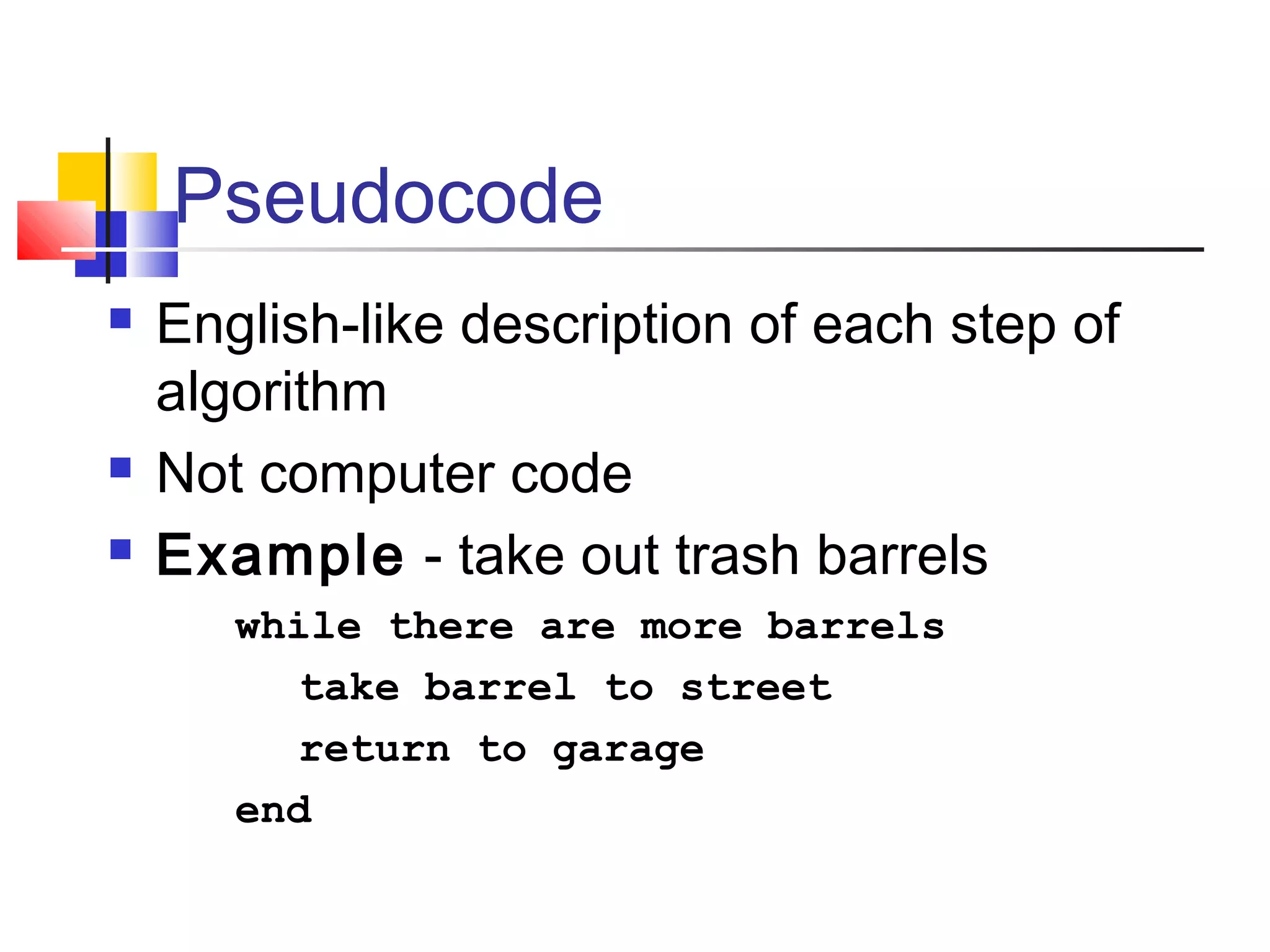 Pseudocode
 English-like description of each step of
algorithm
 Not computer code
 Example - take out trash barrels
while there are more barrels
take barrel to street
return to garage
end
 