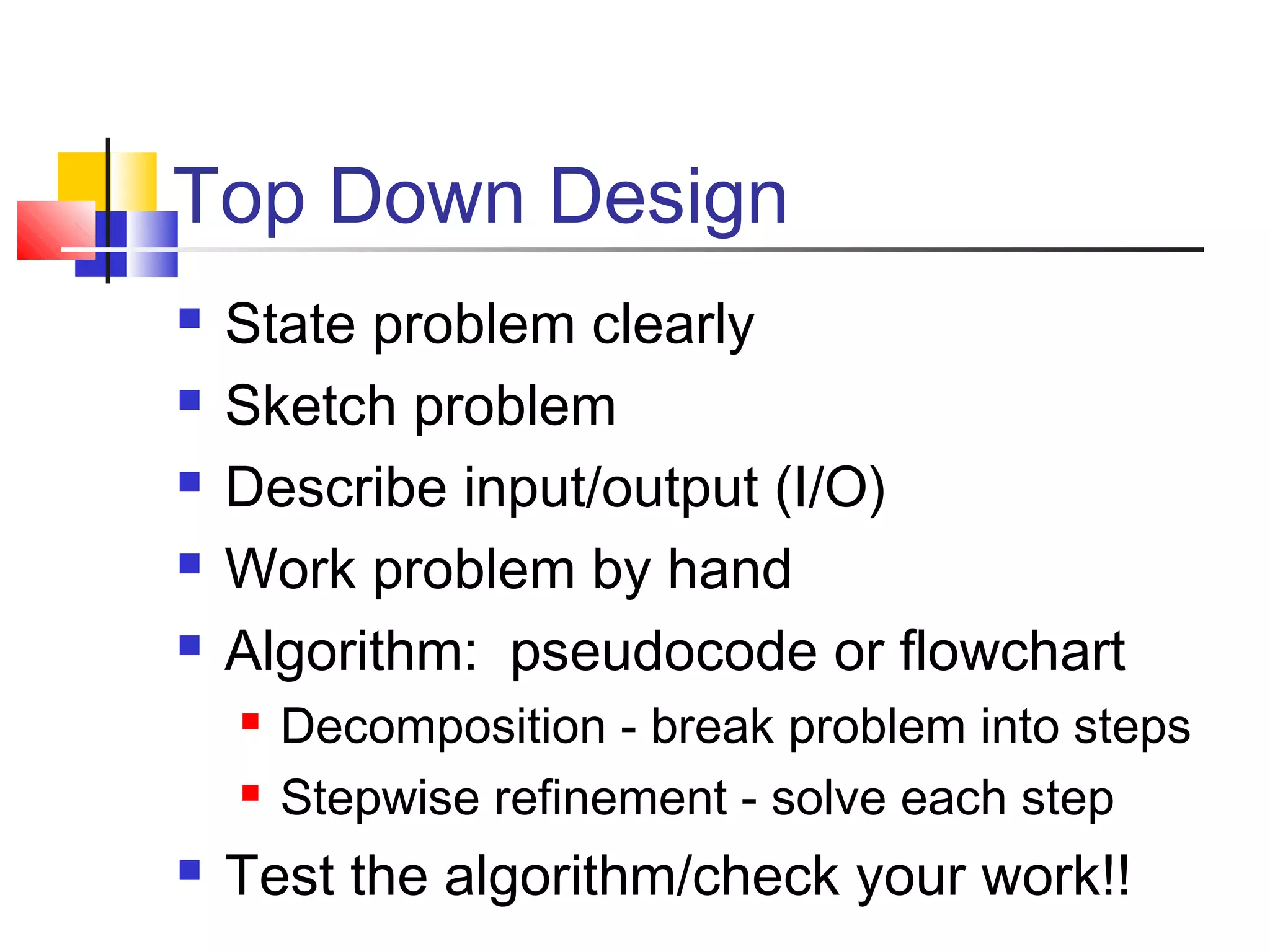 Top Down Design
 State problem clearly
 Sketch problem
 Describe input/output (I/O)
 Work problem by hand
 Algorithm: pseudocode or flowchart
 Decomposition - break problem into steps
 Stepwise refinement - solve each step
 Test the algorithm/check your work!!
 