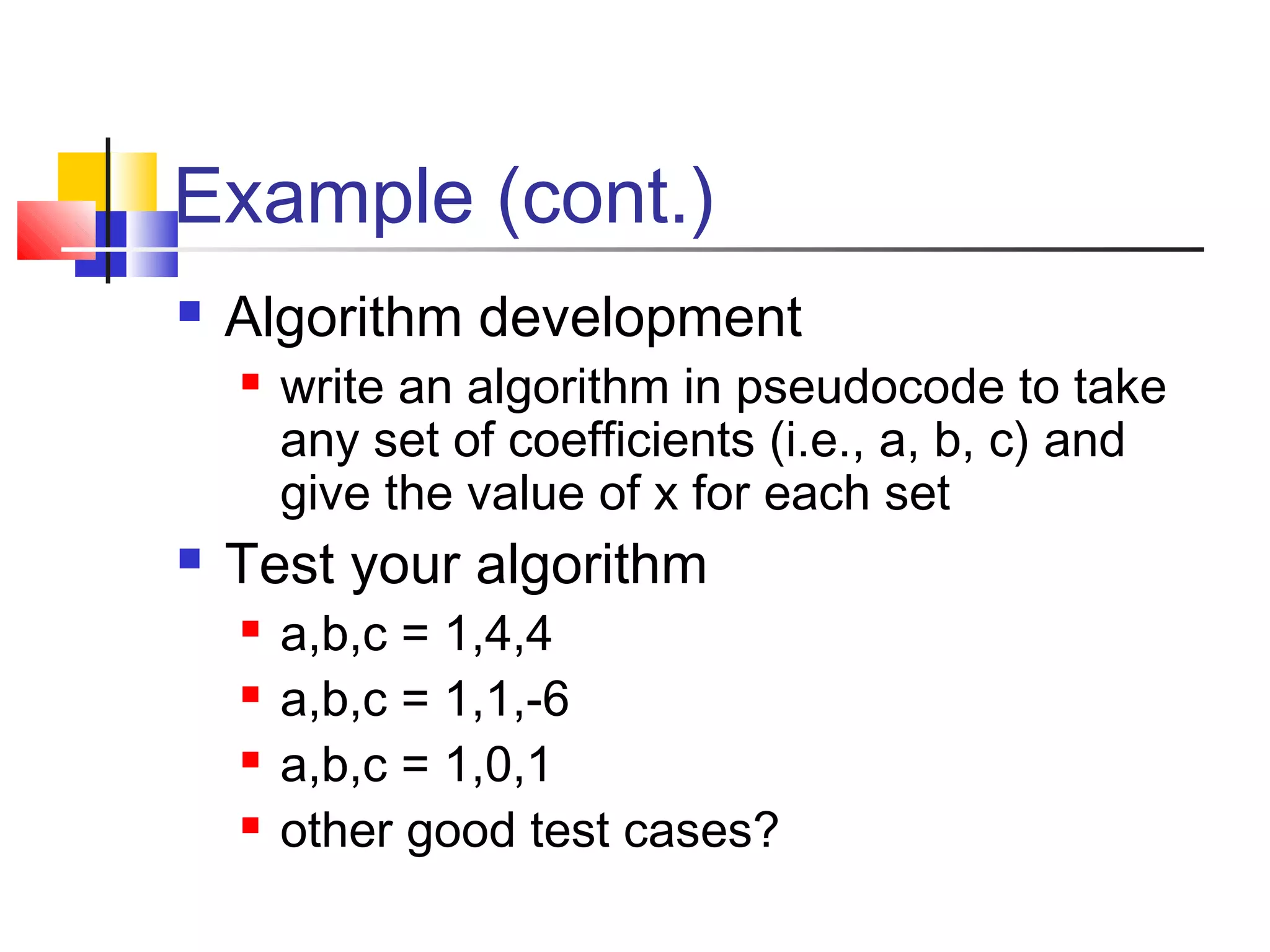 Example (cont.)
 Algorithm development
 write an algorithm in pseudocode to take
any set of coefficients (i.e., a, b, c) and
give the value of x for each set
 Test your algorithm
 a,b,c = 1,4,4
 a,b,c = 1,1,-6
 a,b,c = 1,0,1
 other good test cases?
 