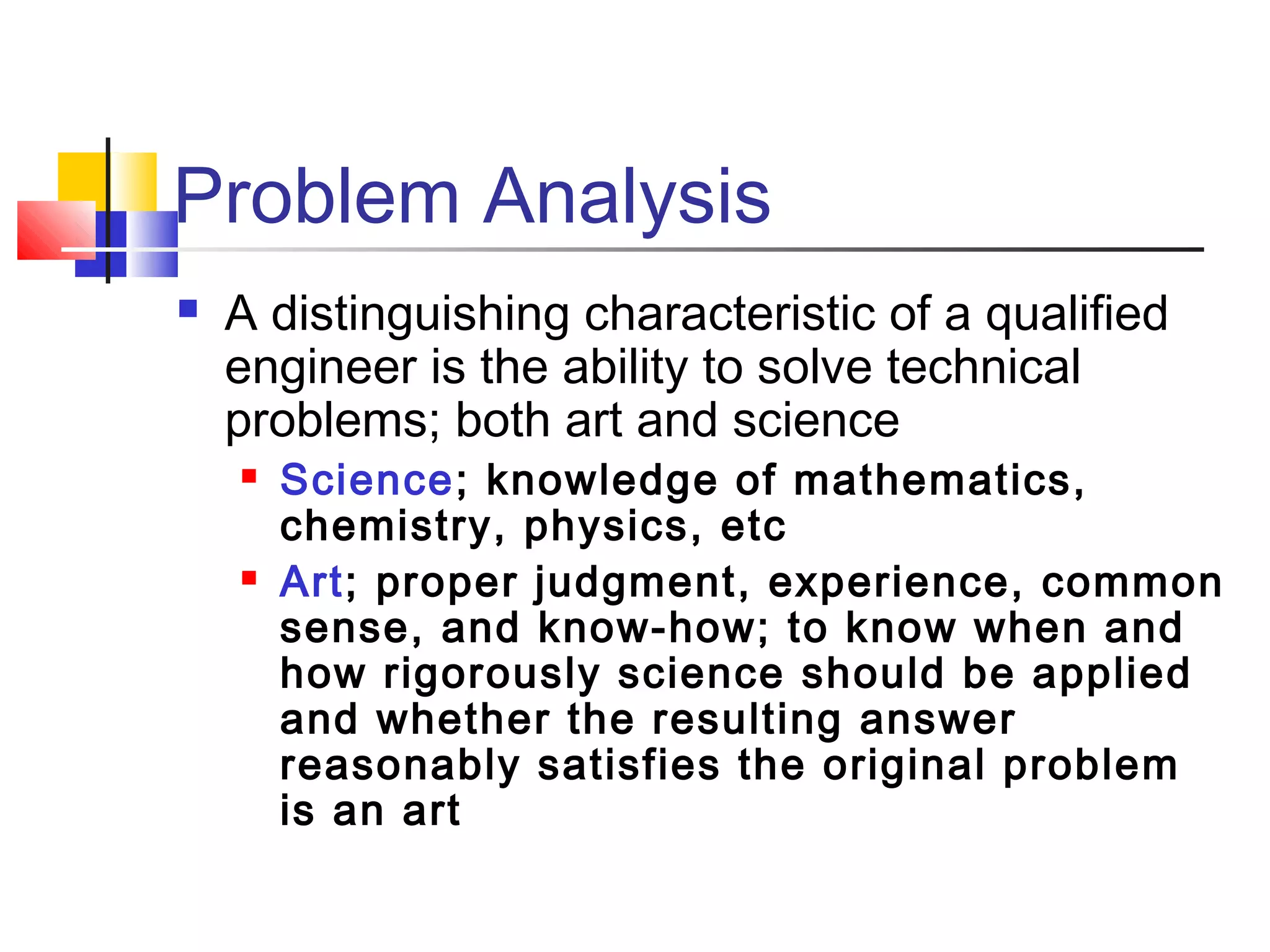 Problem Analysis
 A distinguishing characteristic of a qualified
engineer is the ability to solve technical
problems; both art and science
 Science; knowledge of mathematics,
chemistry, physics, etc
 Art; proper judgment, experience, common
sense, and know-how; to know when and
how rigorously science should be applied
and whether the resulting answer
reasonably satisfies the original problem
is an art
 