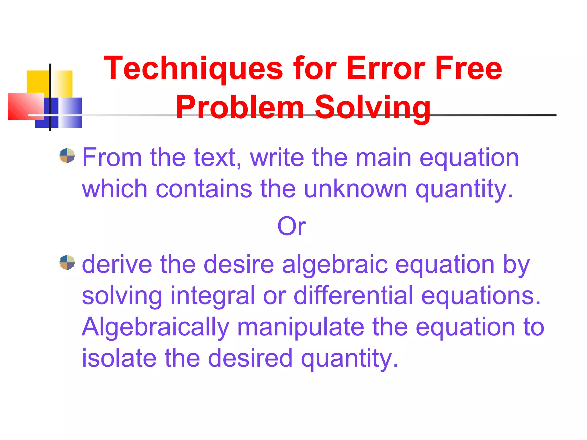 Techniques for Error Free
Problem Solving
From the text, write the main equation
which contains the unknown quantity.
Or
derive the desire algebraic equation by
solving integral or differential equations.
Algebraically manipulate the equation to
isolate the desired quantity.
 