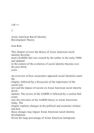 138 <<
7
Asian American Racial Identity
Development Theory
Jean Kim
This chapter reviews the theory of Asian American racial
identity develop-
ment (AARID) that was created by the author in the early 1980s
and updated
in the context of the evolution of social identity theories over
the past thirty
years.
An overview of how researchers approach social identities starts
the
chapter, followed by a discussion of the importance of the
social con-
text and the impact of racism on Asian American racial identity
devel-
opment. The review of the AARID is followed by a section that
exam-
ines the relevance of the AARID theory to Asian Americans
today. The
chapter explores changes in the political and economic climate
and how
those changes may impact Asian American racial identity
development.
Given the large percentage of Asian American immigrants
 