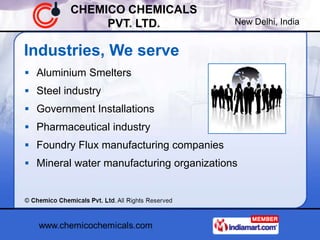 CHEMICO CHEMICALS
              PVT. LTD.                   New Delhi, India


Industries, We serve
 Aluminium Smelters
 Steel industry
 Government Installations
 Pharmaceutical industry
 Foundry Flux manufacturing companies
 Mineral water manufacturing organizations
 