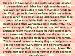 The need to have hygiene and professionalisms inducted
   in diverse fields and niches has heightened the need to
 have work surfaces suited to ensure that these needs are
met. Worktops are horizontal surfaces which can be found
in a wide range of places including kitchens and other food
     preparation areas, in the bathroom, washrooms or
 lavatories and other workrooms more conclusively. They
 are usually supported by cabinets and are positioned at a
  particular height making it easier for individuals to carry
  out diverse tasks. Most individuals have the worktops in
  their houses due to their ability to enhance ergonomics.
  This is the main reason as to why they are designed at a
   specific height for every task to limit on the amount of
 strain or stress applied to the latter body part in use. This
  ensures that such tasks are performed in more healthier
 