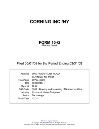 CORNING INC /NY



                               FORM Report)10-Q
                                (Quarterly




Filed 05/01/09 for the Period Ending 03/31/09


  Address          ONE RIVERFRONT PLAZA
                   CORNING, NY 14831
Telephone          6079749000
        CIK        0000024741
    Symbol         GLW
 SIC Code          3357 - Drawing and Insulating of Nonferrous Wire
   Industry        Communications Equipment
     Sector        Technology
Fiscal Year        12/31




                                     http://www.edgar-online.com
                     © Copyright 2009, EDGAR Online, Inc. All Rights Reserved.
      Distribution and use of this document restricted under EDGAR Online, Inc. Terms of Use.
 