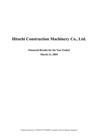 Hitachi Construction Machinery Co., Ltd.

               Financial Results for the Year Ended
                                March 31, 2009




    (English translation of “KESSAN TANSHIN” originally issued in Japanese language.)
                                         0
 