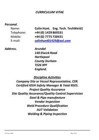 CV Colin. Hunt May 2016
CURRICULUM VITAE
Personal.
Name: Colin Hunt. Eng. Tech. TechWeld1
Telephone: +44 (0) 1429 869531
Mobile: +44 (0) 7775 728431
E-mail: colinhunt01429@aol.com
Address. Arundal
140 ElwickRoad
Hartlepool
County Durham
TS26 9PF
England.
Discipline Activities
Company Site or Vessel Representative, CSR.
Certified IOSH Safety Manager & Total RSES.
Project Quality Assurance
Site Quality Assurance/Quality Control Supervision
Steel & Pipe manufacture
Vendor Inspection
Weld Procedure Qualification
AUT Validation
Welding & Piping Inspection
 