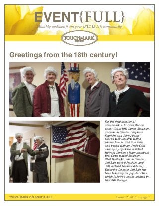 EVENT{FULL}
Monthly updates from your {FULL} Life community

Greetings from the 18th century!

For the final session of
Touchmark’s US Constitution
class, (from left) James Madison,
Thomas Jefferson, Benjamin
Franklin, and John Adams
shared their insights with a
packed house. The four men
also posed with an Uncle Sam
carving by Spokane resident
Howard Jensen. (Team members
Bret Cope played Madison,
Chet Roshetko was Jefferson,
Jeff Bair played Franklin, and
Jeff Wolpert became Adams).
Executive Director Jeff Bair has
been teaching the popular class,
which follows a series created by
Hillsdale College.

TOUCHMARK ON SOUTH HILL

Issue 12, 2013 | page 1
October 2011

 