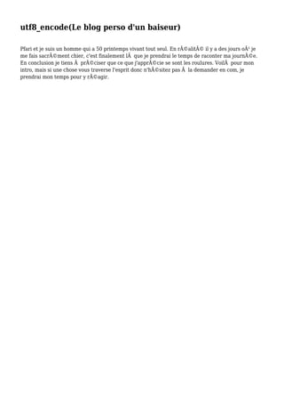 utf8_encode(Le blog perso d'un baiseur)
Pfari et je suis un homme qui a 50 printemps vivant tout seul. En réalité il y a des jours où je
me fais sacrément chier, c'est finalement là que je prendrai le temps de raconter ma journée.
En conclusion je tiens à préciser que ce que j'apprécie se sont les roulures. Voilà pour mon
intro, mais si une chose vous traverse l'esprit donc n'hésitez pas à la demander en com, je
prendrai mon temps pour y réagir.