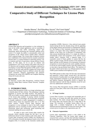 Journal of Advanced Computing and Communication Technologies (ISSN: 2347 - 2804)
Volume No. 1 Issue No. 2, December 2013

Comparative Study of Different Techniques for License Plate
Recognition
By
Jitendra Sharma1, Prof Khushboo Saxena2, Prof Amit Sinhal3
1, 2, 3 Department of Information Technology, Technocrats Institute of Technology, Bhopal
jamofperson@gmail.com, kskhusboosaxena26@gmail.com

ABSTRACT
License Plate detection and recognition is a key technique in
most of the traffic related applications such as searching of
stolen vehicles, road traffic monitoring, airport gate
monitoring, speed monitoring and Automatic parking access
control. It is simply the ability to automatically extract and
recognition of the vehicle license number plate’s character
from a captured image. The License plate recognition systems
have established a lot of interest from the research community
because there is a certain limitation in particular territory, city
or countries and lack of equivalence among different license
plates. In This paper, we try to give an enhance and
comprehensive view of the research work made in the area of
LP detection and recognition and the techniques employed in
developing a License Plate Recognition (LPR) system. In this
analysis we not only study and also compare the License Plate
Recognition Techniques based on different criteria like plate
region extraction, character segmentation and character
recognition rate using ANN, RBFNN and Template Matching
along with its pros and cons.

Keywords
LP detection, License Plate Recognition, Artificial Neural
Network, Radial Basis Function Neural Network, Template
Matching.

1. INTRODUCTION
License Plate Recognition (LPR) is an image technology used
to identify plates for their vehicles. This technology is gaining
popularity in security and traffic facilities. The purpose of
LPR was to build a system capable of automatically recording
of the license plate numbers of passing vehicles traveling
down a roadway. [1] Nowadays, the license plate recognition
is broadly employed in traffic management to recognize a
vehicle whose owner has despoiled traffic laws or to find
stolen vehicles. Vehicle License plate detection and
recognition is a key technique in most of the traffic related
applications such as searching of stolen vehicles, road traffic
monitoring, airport gate monitoring, speed monitoring and
Automatic parking lots access control. [4]
In order to solve such License plate remains the
principle vehicle identifier despite the fact that it can be
deliberated altered in fraud situation (with stolen plate). The
License plate recognition system (LPRS) was introduced in
1976 at the police scientific development branch at the United
Kingdom (UK). It is similar to the Automatic number plate

recognition (ANPR). However, it has achieved must greater
interest during the last few decades along with the upgrading
of the digital cameras and increased in computational capacity
[2]. The Purpose of this Automatic license plate recognition
system is to impact illicit drug trafficking on the regional
stability of the metro city in particular in combination with
other present destabilizing factors. It is simply the ability to
automatically extract and recognition of the vehicle license
number plate’s character from a captured image. It is
essentially consist of frame grabber or camera that has the
ability to grab an image, find the location of the number in the
figure and take out the character of an instrument of character
recognition to convert the pixel into easily readable character.
It can also be used in highly sensitive areas like military zones
or area above top government head offices. The detection of
the stolen vehicle can be done in an efficient manner by using
ANPR system installed on the highways [2] [3].
The LPRS operates in three steps, the first step is the detection
and capturing a vehicle image, second step is the detection
and extraction of number plate in an image and last step is use
image segmentation technique to get the individual character
and Optical Character Recognition (OCR) to identify the
individual character with the help of database stored for each
and every alphanumeric character [4].
The License Plate Recognition System (LPRS) is normally
made up of four parts, where each of the process contains sub
process.
A.

LP image Location

License Plate Location is an integral and inseparable part of
the system, as it locates the plate that encloses the license
plate numbers. The whole concept depends on the edges of
the license plate only because there are a huge data in the
image. The extraction of multiple license plates from an
image with a complex background is the main factor.
Different processes performed to extract the license plate. The
extractor gives its output to the segmentation part. [4]
B.

Character Segmentation

License plate segmentation, process is also called as the
Character Separation. After the license plate images are
extracted from a picture, and then find individual character in
the license plate to recognize it. In the segmentation of license

1

 