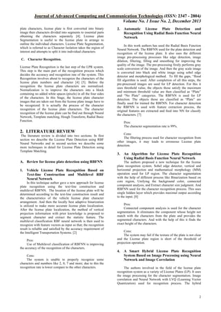 Journal of Advanced Computing and Communication Technologies (ISSN: 2347 - 2804)
Volume No. 1 Issue No. 2, December 2013
plate characters, license plate is first converted into binary
image then characters divided into segments to essential parts
obtaining the characters separately [4]. License plate
Segmentation is useful to the license plate in arrange to
outline the individual characters. License Plate Segmentation,
which is referred to as Character Isolation takes the region of
interest and attempts to split it into individual characters.
C.

Character Recognition.

License Plate Recognition is the last step of the LPR system.
This step is the main part of the recognition process which
decides the accuracy and recognition rate of the system. This
Recognition involves about to recognize the characters of the
license plate numbers and character [4] [5]. Before the
recognition the license plate characters are normalized.
Normalization is to improve the characters into a block
containing no added white spaces (pixels) in all the four sides
of the characters. In this Stage, the license plate character
images that are taken out from the license plate image have to
be recognized. It is actually the process of the character
recognition of the license plate characters. The character
recognition of the license plate can be find out through Neural
Network, Template matching, Hough Transform, Radial Basic
Function.

2. LITERATURE REVIEW
The literature review is divided into two sections. In first
section we describe the License Plate Detection using RBF
Neural Networks and in second section we describe some
more techniques in detail for License Plate Detection using
Template Matching.

A. Review for license plate detection using RBFNN
1.

Vehicle License Plate Recognition Based on
Text-line Construction and Multilevel RBF
Neural Network

In this technique author gave a new approach for license
plate recognition using the text-line construction and
multilevel RBFNN. The location of the license plate will be
determined according to the text-line construction result and
the characteristics of the vehicle license plate character
arrangement. And then the locally best adaptive binarization
is utilized to make more accurate license plate localization.
After the license plate localization, the method of vertical
projection information with prior knowledge is proposed to
segment character and extract the statistic feature. The
multilevel classification RBF neural network is then used to
recognize with feature vectors as input so that; the recognition
result is reliable and satisfied by the accuracy requirement of
the Intelligent Transportation Systems. [2]
Pros:
Use of Multilevel classification of RBFNN is improving
the accuracy of the recognition of the characters.
Cons:
The system is unable to properly recognize some
characters and numbers like 2, 0, 7 and more; due to this the
recognition rate is lower compare to the other characters.

2.

Automatic License Plate Detection and
Recognition Using Radial Basis Function Neural
Network

In this work authors has used the Radial Basis Function
Neural Network. The RBFNN used for the plate detection and
recognition of the license plate. It also uses the different
image pre-processing processes like edge detection, image
dilation, filtering, filling and smoothing for improving the
quality of the image. The pre-processing firstly performs gray
scale conversion of the image. And then the gray scale image
is converted into black and white image using sobel edge
detector and morphological method. To fill the gaps, “flood
fill algorithm is used. After completion of all this steps, the
pre-processed images are used for LP detection. For this it
uses threshold value, the objects those satisfy the maximum
and minimum threshold value are then classified as “Plate”
and “No Plate” categories. The RBFNN is used for LP
detection. The objects those are classified as “Plate” are
finally used for trained the RBFNN. For character detection
the RBFNN is used with feature extraction process, the
original features are extracted and feed into NN for classify
the characters. [7]
Pros:
The character segmentation rate is 99%.
Cons:
The filtering process used for character recognition from
other images, it may leads to erroneous License plate
detection.

3.

An Algorithm for License Plate Recognition
Using Radial Basis Function Neural Network

The authors proposed a new technique for the license
plate recognition system. Sobel edge detector, vertical and
horizontal projection and mathematical morphology (MM)
operation used for LP region. The character segmentation
with the help of different process like Binarization based on
core region, Unifying the background color, connected
component analysis, and Extract character size judgment. And
RBFNN used for the character recognition process. This uses
single hidden layer which provides maximal output according
to the input. [8]
Pros:
Connected component analysis is used for the character
segmentation. It eliminates the component whose height not
match with the characters from the plate and provides the
segmented characters. And with the help of this it finds the
exact height of the characters.
Cons:
The system may fail if the texture of the plate is not clear
and the License plate region is short of the threshold of
projection operation.

4.

A Smart Hybrid License Plate Recognition
System Based on Image Processing using Neural
Network and Image Correlation

The authors involved in the field of the license plate
recognition system as a variety of License Plates (LP). It uses
the image processing for the character segmentation. Image
correlation and Neural Network with LVQ (Learning Vector
Quantization) used for recognition process. The hybrid

2

 