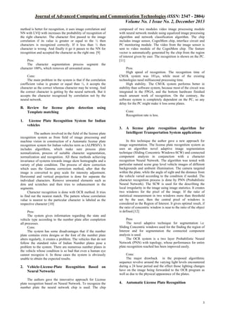 Journal of Advanced Computing and Communication Technologies (ISSN: 2347 - 2804)
Volume No. 1 Issue No. 2, December 2013
method is better for recognition, it uses image correlation and
NN with LVQ with increases the probability of recognition of
the right character. The character first passed to the image
correlation if its value is greater or equal to the ½ then
characters is recognized correctly. If it less than ½ then
character is wrong. And finally it go it passes to the NN for
recognition and accepted the character as the right one. [9]
Pros:
The character segmentation process segment the
character 100%, which removes all unwanted areas.
Cons:
The main problem in the system is that if the correlation
coefficient value is greater or equal than ½, it accepts the
character as the correct whereas character may be wrong. And
the correct character is getting by the neural network. But it
accepts the character recognized by correlation not by the
neural network.

B. Review for license
Template matching
1.

plate

detection

Pros:
High speed of recognition. The recognition time of
CM1K system was 101µs, while most of the existing
technologies need millisecond processing time.
High stability. The CM1K system performs better in
stability than software system, because most of the circuit was
integrated in the FPGA, and the bottom hardware finished
much amount work of recognition. On the contrary, the
software system is completely dependent on the PC, so any
delay for the PC might make it loss some plates.

using

License Plate Recognition System for Indian
vehicles

The authors involved in the field of the license plate
recognition system as from field of image processing and
machine vision in construction of a Automatic license plate
recognition system for Indian vehicles term as (ALPRSIV). It
includes algorithms, which make sure process plate
normalization, process of suitable character segmentation,
normalization and recognition. All these methods achieving
invariance of systems towards image skew homographs and a
variety of plate condition. The process of skew correction
which uses the Gamma correction method, after that the
image is converted to gray scale for intensity adjustment.
Horizontal and vertical projection is done for separate the
individual characters. Remove unwanted elements such as
dots and scratches and then tries to enhancement in the
segments.
Character recognition is done with OCR method. It tries
to find out the nearest match. The pattern whose correlation
value is nearest to the particular character is labeled as the
respective character [10]
Pros:
The system gives information regarding the state and
vehicle type according to the number plate after completion
all processes.
Cons:
The system has some disadvantages that if the number
plate contains extra designs or the font of the number plate
alters regularly, it creates a problem. The vehicles that do not
follow the standard rules of Indian Number plates pose a
problem to the system. There are numerous number plates in
the vehicle whose condition is so bad that even a human eye
cannot recognize it. In those cases the system is obviously
unable to obtain the expected results.

2.

composed of two modules video image processing module
with neural network module using equalized image processing
algorithm and network classification algorithm. The chip
includes image sensor, CogniMem chip, interface circuit and
PC monitoring module. The video from the image sensor is
sent to video module of the CogniMem chip. The feature
vector is automatically generated by the chip from the region
of interest given by user. The recognition is shown on the PC.
[11]

Vehicle-License-Plate Recognition Based on
Neural Networks

The authors gave the innovative approach for License
plate recognition based on Neural Network. To recognize the
number plate the neural network chip is used. The chip

Cons:
Recognition rate is less.

3.

A license plate recognition algorithm for
Intelligent Transportation System applications

In this technique the author gave a new approach for
image segmentation. The license plate recognition system as
uses an algorithm novel adaptive image segmentation
technique (Sliding Concentric Windows-SCW) and connected
component analysis in conjunction with a character
recognition Neural Network. The algorithm was tested with
particular natural scene gray level vehicle images of different
backgrounds and ambient illumination. The camera targeted
within the plate, while the angle of sight and the distance from
the vehicle varied according to the condition if needed. The
character recognition process is done by PNN (Probabilistic
Neural Network). The SCW is used for the describing the
local irregularity in the image using image statistics. It creates
two windows for the pixel of the image. If the ratio of
statistical measurement in two windows more than threshold
set by the user, then the central pixel of windows is
considered as the Region of Interest. It gives optimal result, if
the ratio of concentric window is near to the ratio of the object
is defined.[12]
Pros:
The novel adaptive technique for segmentation i.e.
Sliding Concentric windows used for the finding the region of
Interest and for segmentation the connected component
analysis is used.
The OCR system is a two layer Probabilistic Neural
Network (PNN) with topology, whose performance for entire
plate recognition reached has been improved easily.
Cons:
The major drawback in the proposed algorithmic
sequence revolve around the varying light levels encountered
during a 24 hour period and the effect those lighting changes
have on the image being forwarded to the OCR program as
well as due to the physical appearance of the plates.

4.

Automatic License Plate Recognition

3

 