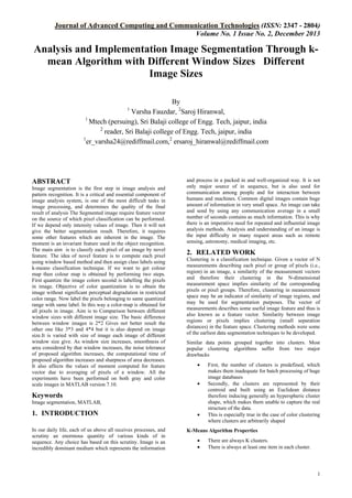 Journal of Advanced Computing and Communication Technologies (ISSN: 2347 - 2804)
Volume No. 1 Issue No. 2, December 2013

Analysis and Implementation Image Segmentation Through kmean Algorithm with Different Window Sizes Different
Image Sizes
By
Varsha Fauzdar, 2Saroj Hiranwal,
1
Mtech (persuing), Sri Balaji college of Engg. Tech, jaipur, india
2
reader, Sri Balaji college of Engg. Tech, jaipur, india
1
er_varsha24@rediffmail.com,2 ersaroj_hiranwal@rediffmail.com
1

ABSTRACT
Image segmentation is the first step in image analysis and
pattern recognition. It is a critical and essential component of
image analysis system, is one of the most difficult tasks in
image processing, and determines the quality of the final
result of analysis The Segmented image require feature vector
on the source of which pixel classification can be performed.
If we depend only intensity values of image. Then it will not
give the better segmentation result. Therefore, it requires
some other features which are inherent in the image. The
moment is an invariant feature used in the object recognition.
The main aim is to classify each pixel of an image by novel
feature. The idea of novel feature is to compute each pixel
using window based method and then assign class labels using
k-means classification technique. If we want to get colour
map then colour map is obtained by performing two steps.
First quantize the image colors second is labelling the pixels
in image. Objective of color quantization is to obtain the
image without significant perceptual degradation in restricted
color range. Now label the pixels belonging to same quantized
range with same label. In this way a color-map is obtained for
all pixels in image. Aim is to Comparison between different
window sizes with different image size. The basic difference
between window images is 2*2 Gives not better result the
other one like 3*3 and 4*4 but it is also depend on image
size.It is varied with size of image each image of different
window size give. As window size increases, smoothness of
area considered by that window increases, the noise tolerance
of proposed algorithm increases, the computational time of
proposed algorithm increases and sharpness of area decreases.
It also affects the values of moment computed for feature
vector due to averaging of pixels of a window. All the
experiments have been performed on both gray and color
scale images in MATLAB version 7.10.

and process in a packed in and well-organized way. It is not
only major source of in sequence, but is also used for
communication among people and for interaction between
humans and machines. Common digital images contain huge
amount of information in very small space. An image can take
and send by using any communication average in a small
number of seconds contains as much information. This is why
there is an imperative need for repeated and influential image
analysis methods. Analysis and understanding of an image is
the input difficulty in many request areas such as remote
sensing, astronomy, medical imaging, etc.

2. RELATED WORK
Clustering is a classification technique. Given a vector of N
measurements describing each pixel or group of pixels (i.e.,
region) in an image, a similarity of the measurement vectors
and therefore their clustering in the N-dimensional
measurement space implies similarity of the corresponding
pixels or pixel groups. Therefore, clustering in measurement
space may be an indicator of similarity of image regions, and
may be used for segmentation purposes. The vector of
measurements describes some useful image feature and thus is
also known as a feature vector. Similarity between image
regions or pixels implies clustering (small separation
distances) in the feature space. Clustering methods were some
of the earliest data segmentation techniques to be developed.
Similar data points grouped together into clusters. Most
popular clustering algorithms suffer from two major
drawbacks



Keywords
Image segmentation, MATLAB,

1. INTRODUCTION
In our daily life, each of us above all receives processes, and
scrutiny an enormous quantity of various kinds of in
sequence. Any choice has based on this scrutiny. Image is an
incredibly dominant medium which represents the information



First, the number of clusters is predefined, which
makes them inadequate for batch processing of huge
image databases
Secondly, the clusters are represented by their
centroid and built using an Euclidean distance
therefore inducing generally an hyperspheric cluster
shape, which makes them unable to capture the real
structure of the data.
This is especially true in the case of color clustering
where clusters are arbitrarily shaped

K-Means Algorithm Properties



There are always K clusters.
There is always at least one item in each cluster.

1

 