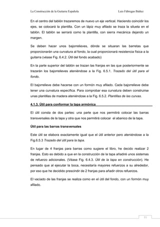 La Construcción de la Guitarra Española Luis Fábregas Ibáñez
11
En el centro del tablón trazaremos de nuevo un eje vertical. Haciendo coincidir los
ejes, se colocará la plantilla. Con un lápiz muy afilado se traza la silueta en el
tablón. El tablón se serrará como la plantilla, con sierra mecánica dejando un
margen.
Se deben hacer unos bajorrelieves, dónde se situaran las barretas que
proporcionarán una curvatura al fondo, la cual proporcionará resistencia física a la
guitarra (véase Fig. 6.4.2. Útil del fondo acabado)
En la parte superior del tablón se trazan las franjas en las que posteriormente se
trazarán los bajorrelieves ateniéndose a la Fig. 6.5.1. Trazado del útil para el
fondo.
El bajorrelieve debe hacerse con un formón muy afilado. Cada bajorrelieve debe
tener una curvatura específica. Para comprobar esa curvatura deben construirse
unas plantillas de madera ateniéndose a la Fig. 6.5.2. Plantillas de las curvas.
4.1.3. Útil para conformar la tapa armónica
El útil consta de dos partes: una parte que nos permitirá colocar las barras
transversales de la tapa y otra que nos permitirá colocar el abanico de la tapa.
Útil para las barras transversales
Este útil se elabora exactamente igual que el útil anterior pero ateniéndose a la
Fig.6.5.3 Trazado del útil para la tapa.
En lugar de 4 franjas para barras como sugiere el libro, he decido realizar 2
franjas. Esto es debido a que en la construcción de la tapa añadiré unos sistemas
de refuerzo adicionales. (Véase Fig. 6.4.3. Útil de la tapa en construcción). He
pensado que al ejecutar la boca, necesitaría mayores refuerzos a su alrededor,
por eso que he decidido prescindir de 2 franjas para añadir otros refuerzos.
El vaciado de las franjas se realiza como en el útil del fondo, con un formón muy
afilado.
 